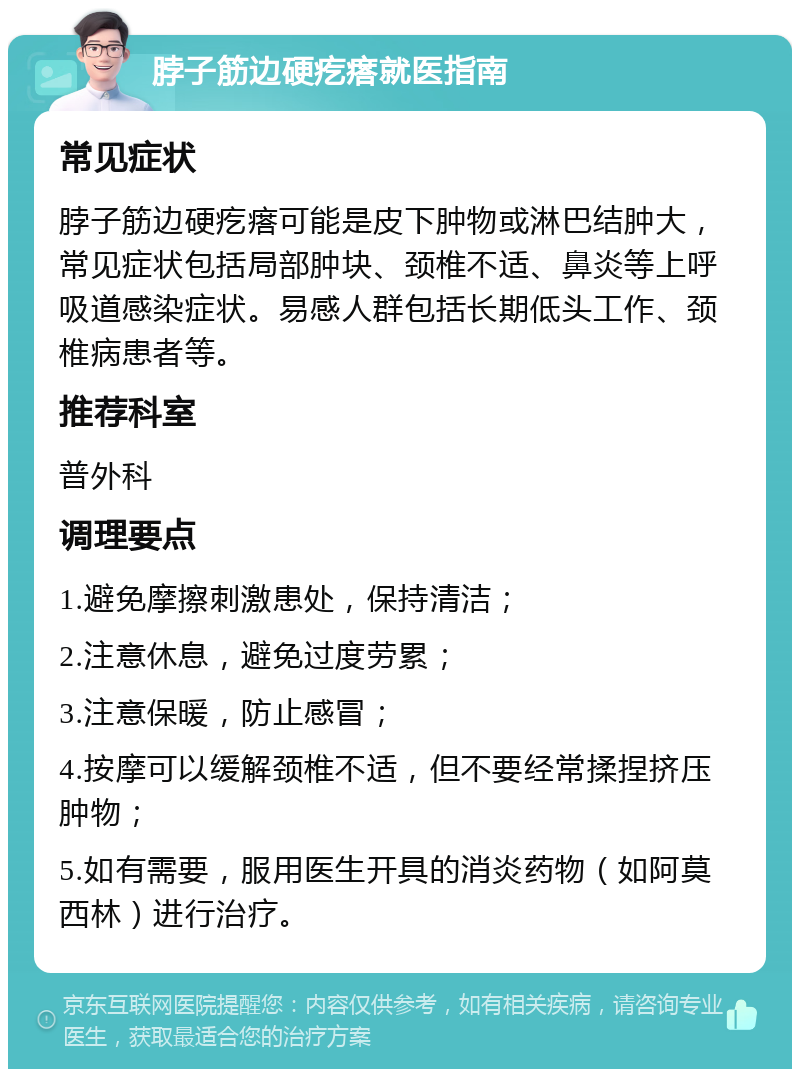 脖子筋边硬疙瘩就医指南 常见症状 脖子筋边硬疙瘩可能是皮下肿物或淋巴结肿大，常见症状包括局部肿块、颈椎不适、鼻炎等上呼吸道感染症状。易感人群包括长期低头工作、颈椎病患者等。 推荐科室 普外科 调理要点 1.避免摩擦刺激患处，保持清洁； 2.注意休息，避免过度劳累； 3.注意保暖，防止感冒； 4.按摩可以缓解颈椎不适，但不要经常揉捏挤压肿物； 5.如有需要，服用医生开具的消炎药物（如阿莫西林）进行治疗。