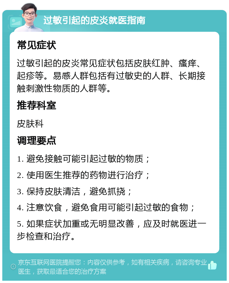 过敏引起的皮炎就医指南 常见症状 过敏引起的皮炎常见症状包括皮肤红肿、瘙痒、起疹等。易感人群包括有过敏史的人群、长期接触刺激性物质的人群等。 推荐科室 皮肤科 调理要点 1. 避免接触可能引起过敏的物质； 2. 使用医生推荐的药物进行治疗； 3. 保持皮肤清洁，避免抓挠； 4. 注意饮食，避免食用可能引起过敏的食物； 5. 如果症状加重或无明显改善，应及时就医进一步检查和治疗。