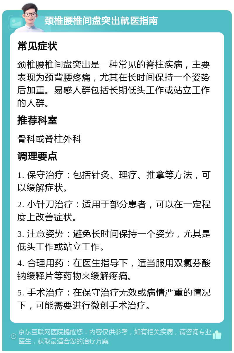 颈椎腰椎间盘突出就医指南 常见症状 颈椎腰椎间盘突出是一种常见的脊柱疾病，主要表现为颈背腰疼痛，尤其在长时间保持一个姿势后加重。易感人群包括长期低头工作或站立工作的人群。 推荐科室 骨科或脊柱外科 调理要点 1. 保守治疗：包括针灸、理疗、推拿等方法，可以缓解症状。 2. 小针刀治疗：适用于部分患者，可以在一定程度上改善症状。 3. 注意姿势：避免长时间保持一个姿势，尤其是低头工作或站立工作。 4. 合理用药：在医生指导下，适当服用双氯芬酸钠缓释片等药物来缓解疼痛。 5. 手术治疗：在保守治疗无效或病情严重的情况下，可能需要进行微创手术治疗。