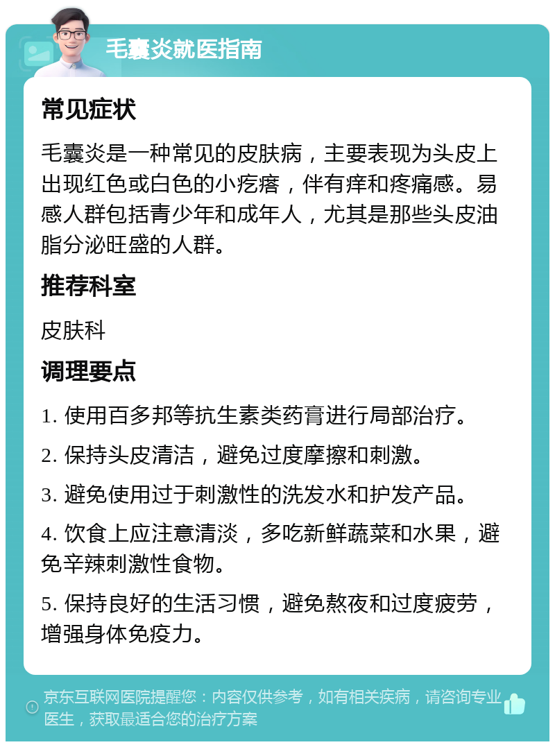 毛囊炎就医指南 常见症状 毛囊炎是一种常见的皮肤病，主要表现为头皮上出现红色或白色的小疙瘩，伴有痒和疼痛感。易感人群包括青少年和成年人，尤其是那些头皮油脂分泌旺盛的人群。 推荐科室 皮肤科 调理要点 1. 使用百多邦等抗生素类药膏进行局部治疗。 2. 保持头皮清洁，避免过度摩擦和刺激。 3. 避免使用过于刺激性的洗发水和护发产品。 4. 饮食上应注意清淡，多吃新鲜蔬菜和水果，避免辛辣刺激性食物。 5. 保持良好的生活习惯，避免熬夜和过度疲劳，增强身体免疫力。