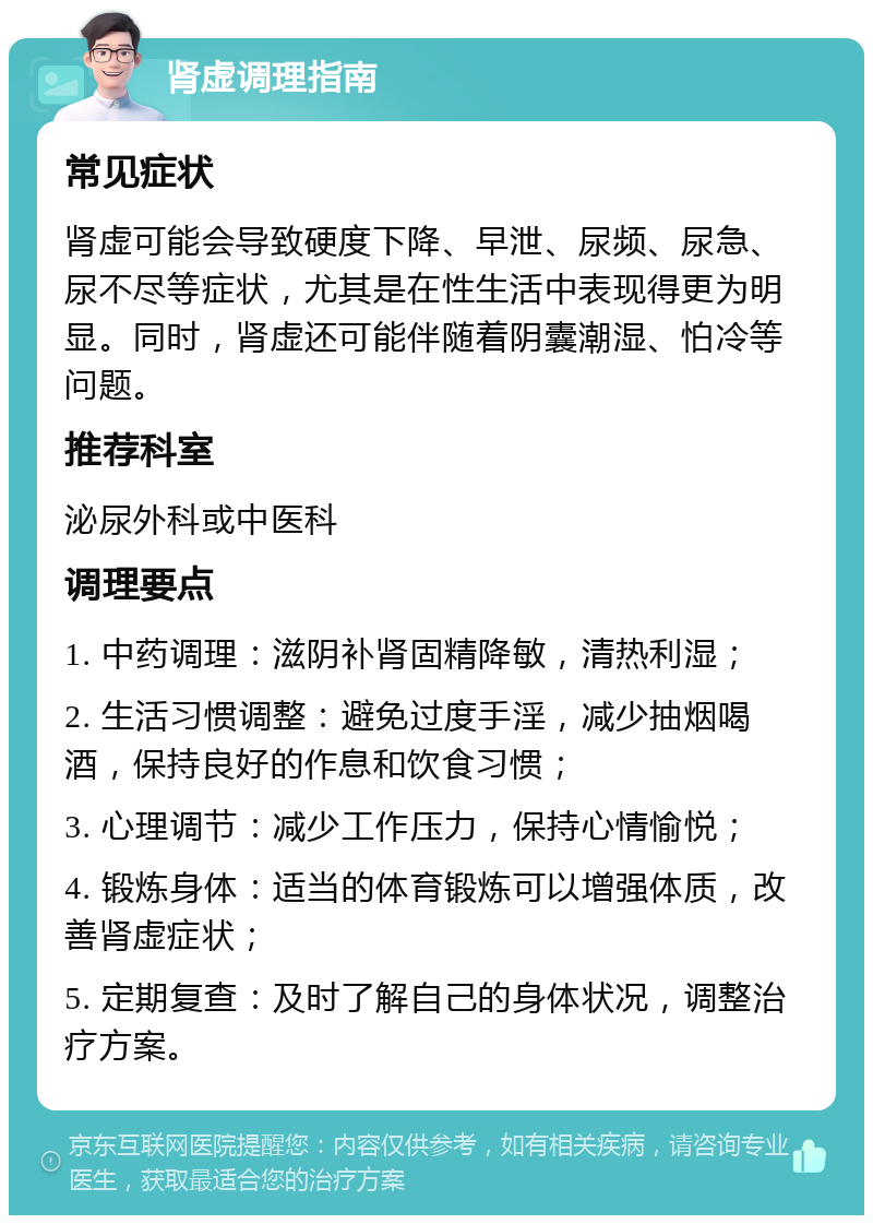 肾虚调理指南 常见症状 肾虚可能会导致硬度下降、早泄、尿频、尿急、尿不尽等症状，尤其是在性生活中表现得更为明显。同时，肾虚还可能伴随着阴囊潮湿、怕冷等问题。 推荐科室 泌尿外科或中医科 调理要点 1. 中药调理：滋阴补肾固精降敏，清热利湿； 2. 生活习惯调整：避免过度手淫，减少抽烟喝酒，保持良好的作息和饮食习惯； 3. 心理调节：减少工作压力，保持心情愉悦； 4. 锻炼身体：适当的体育锻炼可以增强体质，改善肾虚症状； 5. 定期复查：及时了解自己的身体状况，调整治疗方案。