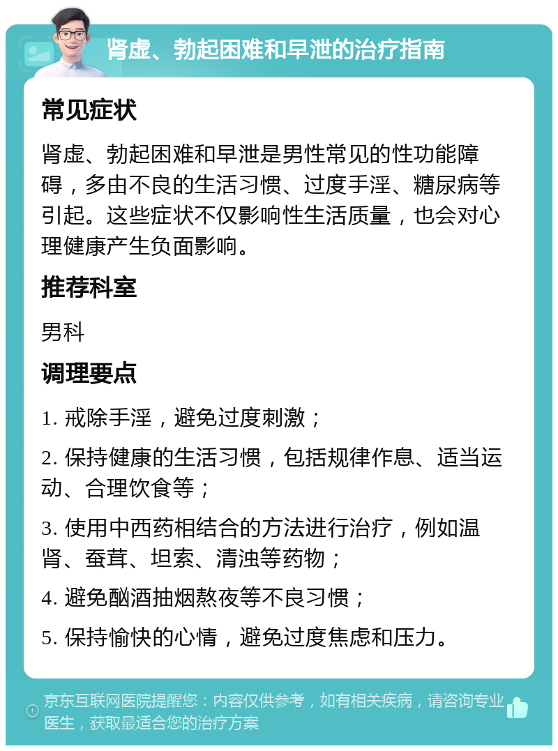 肾虚、勃起困难和早泄的治疗指南 常见症状 肾虚、勃起困难和早泄是男性常见的性功能障碍，多由不良的生活习惯、过度手淫、糖尿病等引起。这些症状不仅影响性生活质量，也会对心理健康产生负面影响。 推荐科室 男科 调理要点 1. 戒除手淫，避免过度刺激； 2. 保持健康的生活习惯，包括规律作息、适当运动、合理饮食等； 3. 使用中西药相结合的方法进行治疗，例如温肾、蚕茸、坦索、清浊等药物； 4. 避免酗酒抽烟熬夜等不良习惯； 5. 保持愉快的心情，避免过度焦虑和压力。