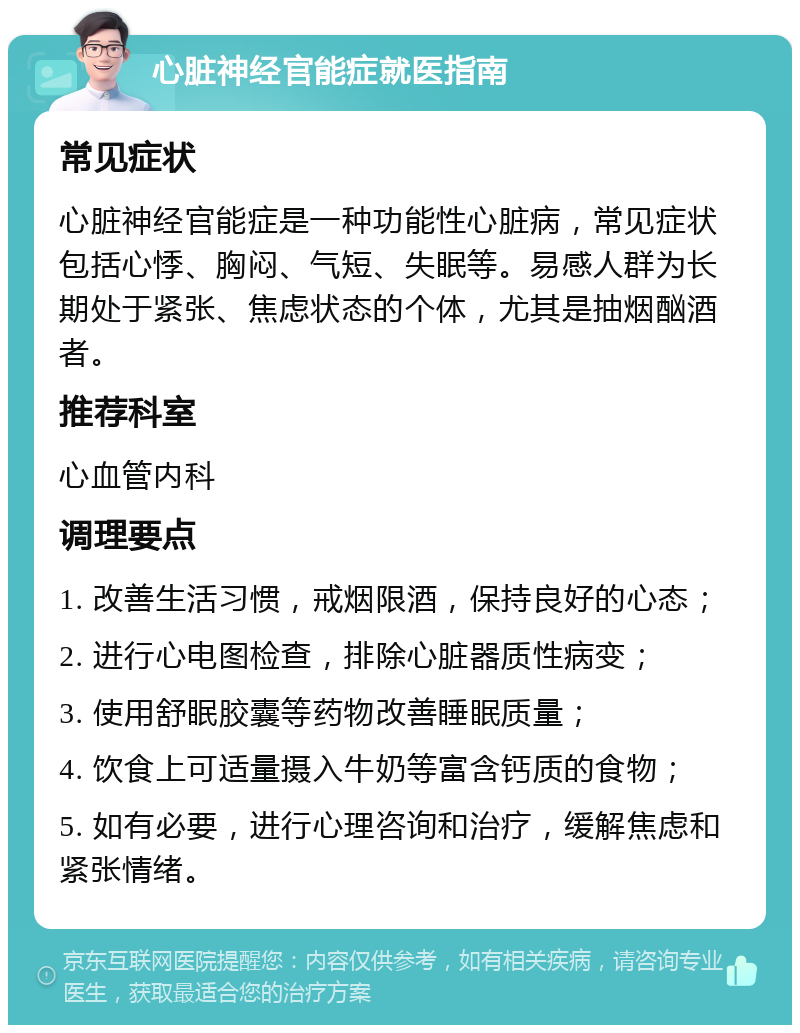 心脏神经官能症就医指南 常见症状 心脏神经官能症是一种功能性心脏病，常见症状包括心悸、胸闷、气短、失眠等。易感人群为长期处于紧张、焦虑状态的个体，尤其是抽烟酗酒者。 推荐科室 心血管内科 调理要点 1. 改善生活习惯，戒烟限酒，保持良好的心态； 2. 进行心电图检查，排除心脏器质性病变； 3. 使用舒眠胶囊等药物改善睡眠质量； 4. 饮食上可适量摄入牛奶等富含钙质的食物； 5. 如有必要，进行心理咨询和治疗，缓解焦虑和紧张情绪。