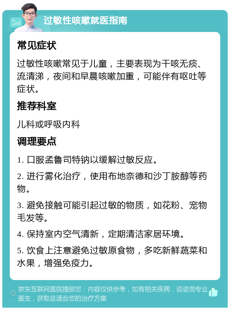 过敏性咳嗽就医指南 常见症状 过敏性咳嗽常见于儿童，主要表现为干咳无痰、流清涕，夜间和早晨咳嗽加重，可能伴有呕吐等症状。 推荐科室 儿科或呼吸内科 调理要点 1. 口服孟鲁司特钠以缓解过敏反应。 2. 进行雾化治疗，使用布地奈德和沙丁胺醇等药物。 3. 避免接触可能引起过敏的物质，如花粉、宠物毛发等。 4. 保持室内空气清新，定期清洁家居环境。 5. 饮食上注意避免过敏原食物，多吃新鲜蔬菜和水果，增强免疫力。