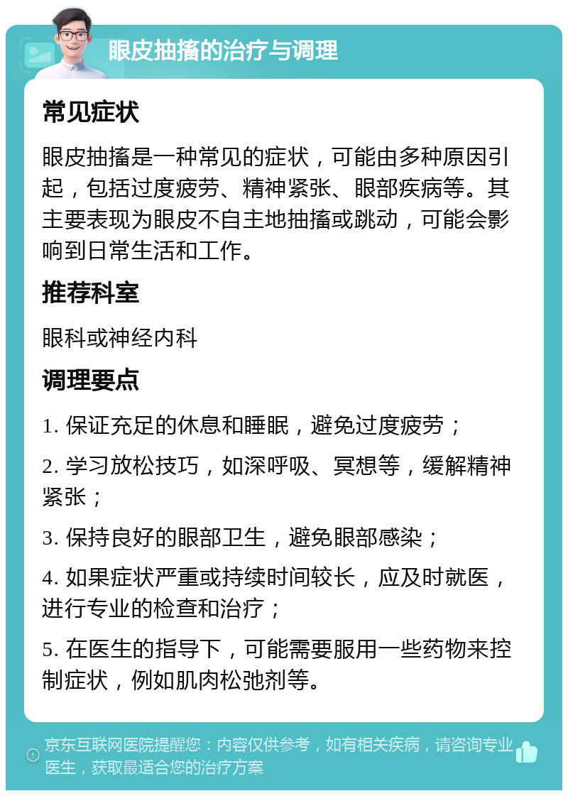 眼皮抽搐的治疗与调理 常见症状 眼皮抽搐是一种常见的症状，可能由多种原因引起，包括过度疲劳、精神紧张、眼部疾病等。其主要表现为眼皮不自主地抽搐或跳动，可能会影响到日常生活和工作。 推荐科室 眼科或神经内科 调理要点 1. 保证充足的休息和睡眠，避免过度疲劳； 2. 学习放松技巧，如深呼吸、冥想等，缓解精神紧张； 3. 保持良好的眼部卫生，避免眼部感染； 4. 如果症状严重或持续时间较长，应及时就医，进行专业的检查和治疗； 5. 在医生的指导下，可能需要服用一些药物来控制症状，例如肌肉松弛剂等。