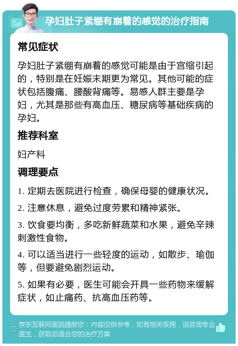 孕妇肚子紧绷有崩着的感觉的治疗指南 常见症状 孕妇肚子紧绷有崩着的感觉可能是由于宫缩引起的，特别是在妊娠末期更为常见。其他可能的症状包括腹痛、腰酸背痛等。易感人群主要是孕妇，尤其是那些有高血压、糖尿病等基础疾病的孕妇。 推荐科室 妇产科 调理要点 1. 定期去医院进行检查，确保母婴的健康状况。 2. 注意休息，避免过度劳累和精神紧张。 3. 饮食要均衡，多吃新鲜蔬菜和水果，避免辛辣刺激性食物。 4. 可以适当进行一些轻度的运动，如散步、瑜伽等，但要避免剧烈运动。 5. 如果有必要，医生可能会开具一些药物来缓解症状，如止痛药、抗高血压药等。