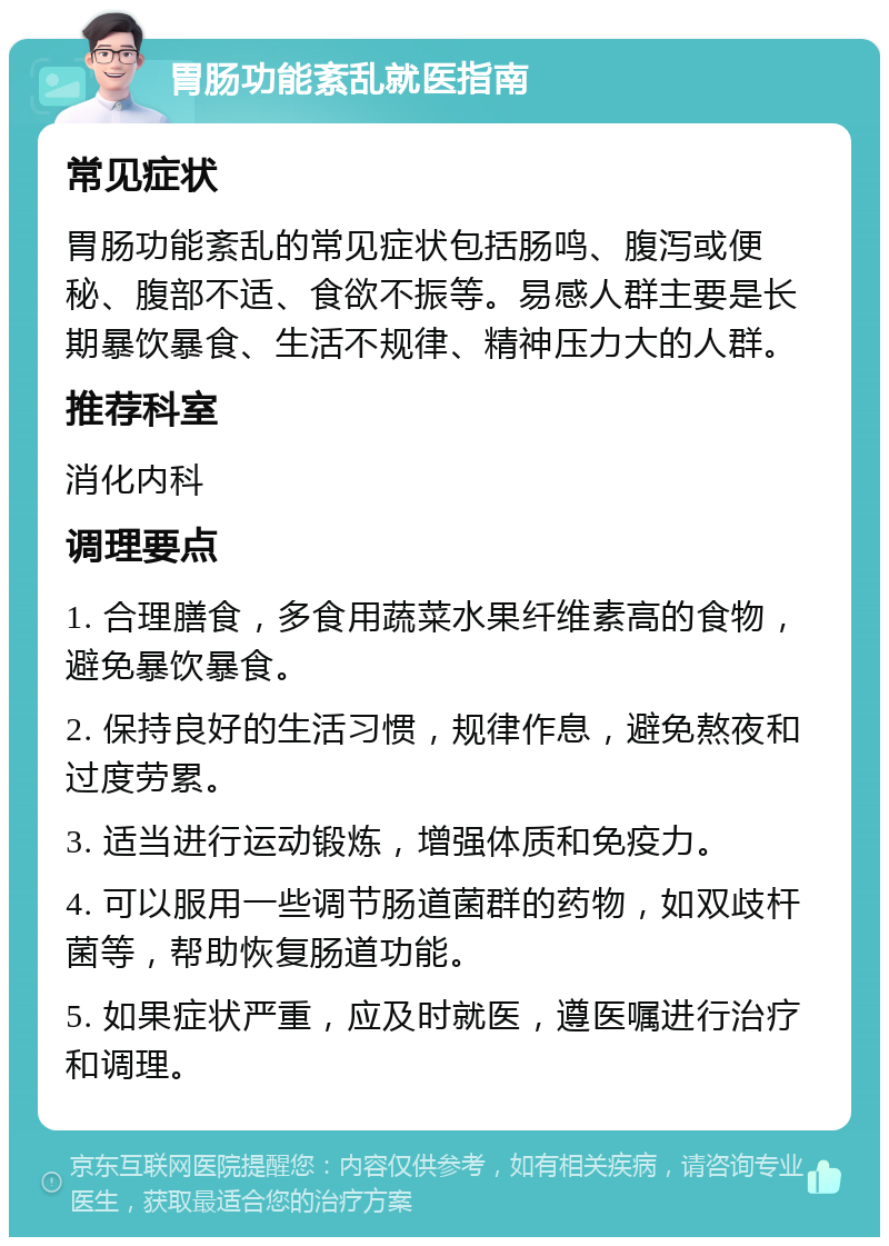 胃肠功能紊乱就医指南 常见症状 胃肠功能紊乱的常见症状包括肠鸣、腹泻或便秘、腹部不适、食欲不振等。易感人群主要是长期暴饮暴食、生活不规律、精神压力大的人群。 推荐科室 消化内科 调理要点 1. 合理膳食，多食用蔬菜水果纤维素高的食物，避免暴饮暴食。 2. 保持良好的生活习惯，规律作息，避免熬夜和过度劳累。 3. 适当进行运动锻炼，增强体质和免疫力。 4. 可以服用一些调节肠道菌群的药物，如双歧杆菌等，帮助恢复肠道功能。 5. 如果症状严重，应及时就医，遵医嘱进行治疗和调理。