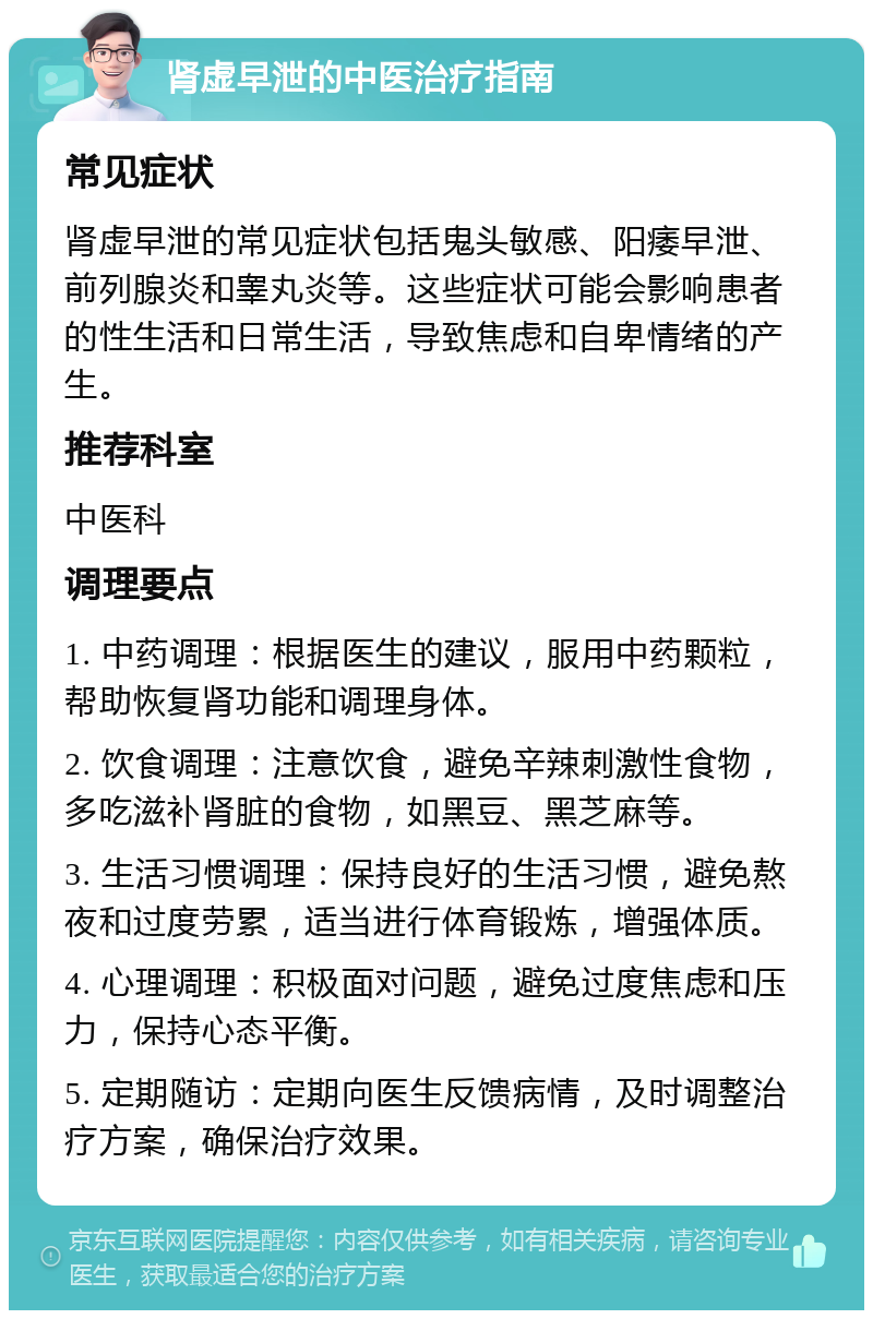 肾虚早泄的中医治疗指南 常见症状 肾虚早泄的常见症状包括鬼头敏感、阳痿早泄、前列腺炎和睾丸炎等。这些症状可能会影响患者的性生活和日常生活，导致焦虑和自卑情绪的产生。 推荐科室 中医科 调理要点 1. 中药调理：根据医生的建议，服用中药颗粒，帮助恢复肾功能和调理身体。 2. 饮食调理：注意饮食，避免辛辣刺激性食物，多吃滋补肾脏的食物，如黑豆、黑芝麻等。 3. 生活习惯调理：保持良好的生活习惯，避免熬夜和过度劳累，适当进行体育锻炼，增强体质。 4. 心理调理：积极面对问题，避免过度焦虑和压力，保持心态平衡。 5. 定期随访：定期向医生反馈病情，及时调整治疗方案，确保治疗效果。