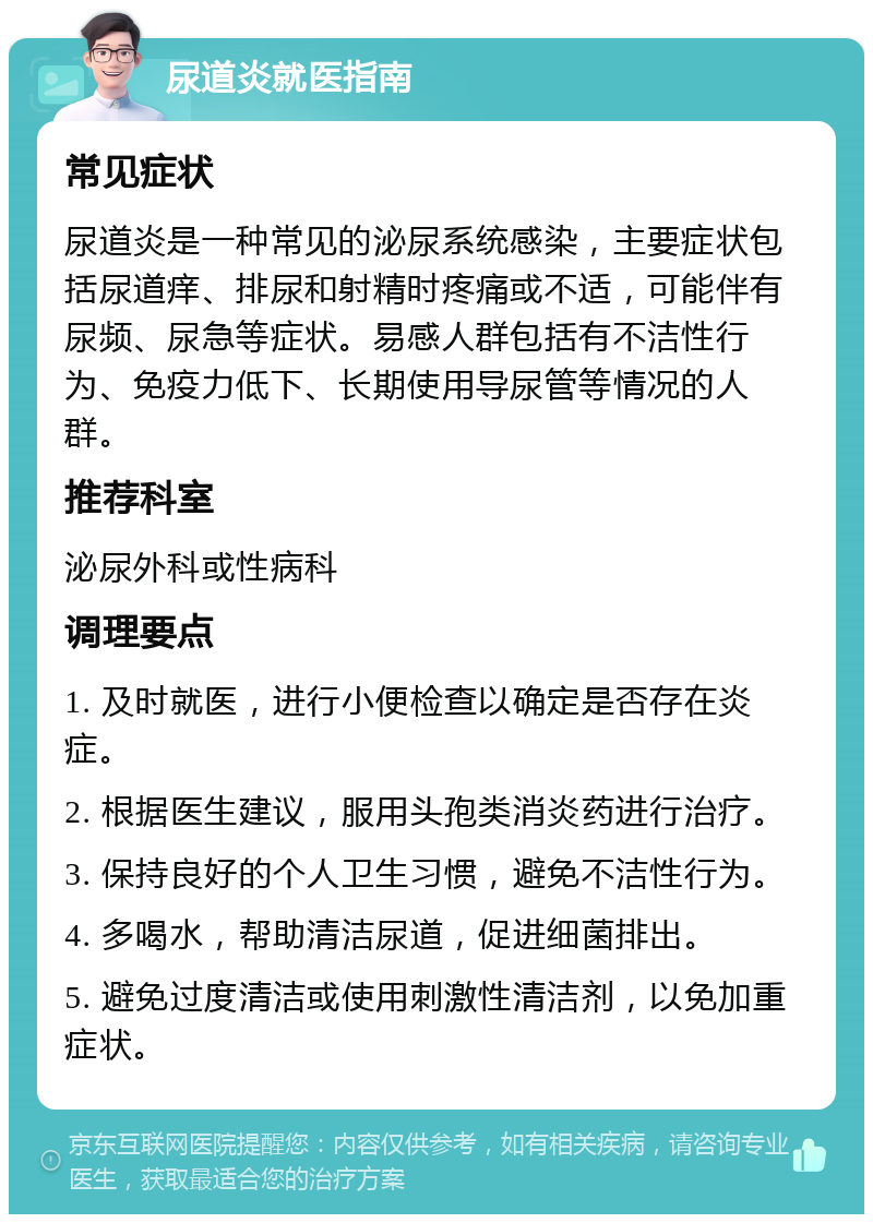 尿道炎就医指南 常见症状 尿道炎是一种常见的泌尿系统感染，主要症状包括尿道痒、排尿和射精时疼痛或不适，可能伴有尿频、尿急等症状。易感人群包括有不洁性行为、免疫力低下、长期使用导尿管等情况的人群。 推荐科室 泌尿外科或性病科 调理要点 1. 及时就医，进行小便检查以确定是否存在炎症。 2. 根据医生建议，服用头孢类消炎药进行治疗。 3. 保持良好的个人卫生习惯，避免不洁性行为。 4. 多喝水，帮助清洁尿道，促进细菌排出。 5. 避免过度清洁或使用刺激性清洁剂，以免加重症状。