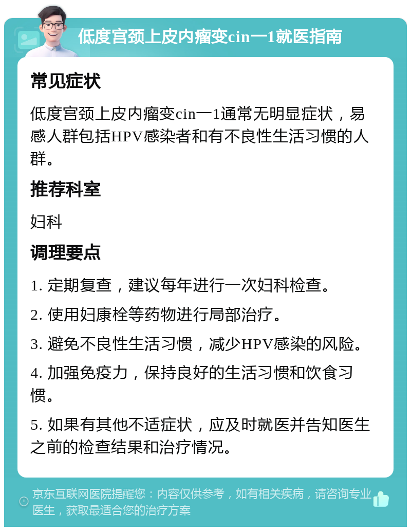 低度宫颈上皮内瘤变cin一1就医指南 常见症状 低度宫颈上皮内瘤变cin一1通常无明显症状，易感人群包括HPV感染者和有不良性生活习惯的人群。 推荐科室 妇科 调理要点 1. 定期复查，建议每年进行一次妇科检查。 2. 使用妇康栓等药物进行局部治疗。 3. 避免不良性生活习惯，减少HPV感染的风险。 4. 加强免疫力，保持良好的生活习惯和饮食习惯。 5. 如果有其他不适症状，应及时就医并告知医生之前的检查结果和治疗情况。