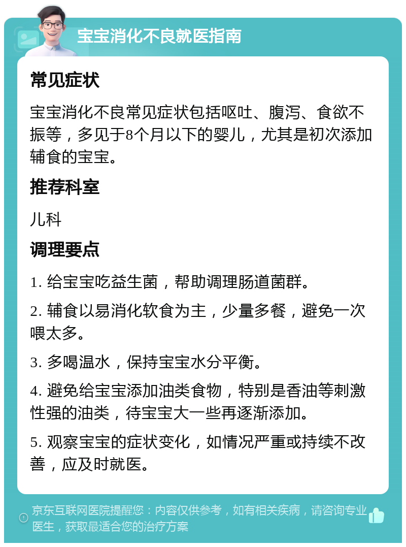 宝宝消化不良就医指南 常见症状 宝宝消化不良常见症状包括呕吐、腹泻、食欲不振等，多见于8个月以下的婴儿，尤其是初次添加辅食的宝宝。 推荐科室 儿科 调理要点 1. 给宝宝吃益生菌，帮助调理肠道菌群。 2. 辅食以易消化软食为主，少量多餐，避免一次喂太多。 3. 多喝温水，保持宝宝水分平衡。 4. 避免给宝宝添加油类食物，特别是香油等刺激性强的油类，待宝宝大一些再逐渐添加。 5. 观察宝宝的症状变化，如情况严重或持续不改善，应及时就医。