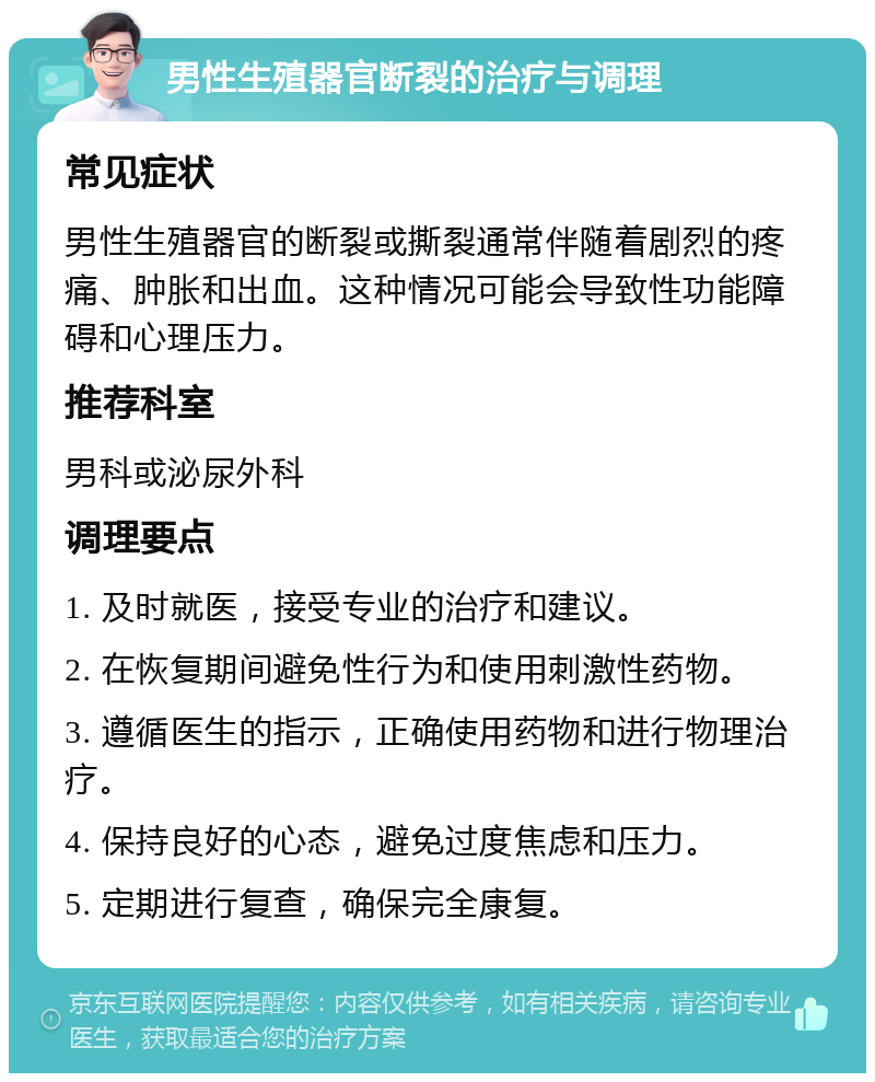 男性生殖器官断裂的治疗与调理 常见症状 男性生殖器官的断裂或撕裂通常伴随着剧烈的疼痛、肿胀和出血。这种情况可能会导致性功能障碍和心理压力。 推荐科室 男科或泌尿外科 调理要点 1. 及时就医，接受专业的治疗和建议。 2. 在恢复期间避免性行为和使用刺激性药物。 3. 遵循医生的指示，正确使用药物和进行物理治疗。 4. 保持良好的心态，避免过度焦虑和压力。 5. 定期进行复查，确保完全康复。