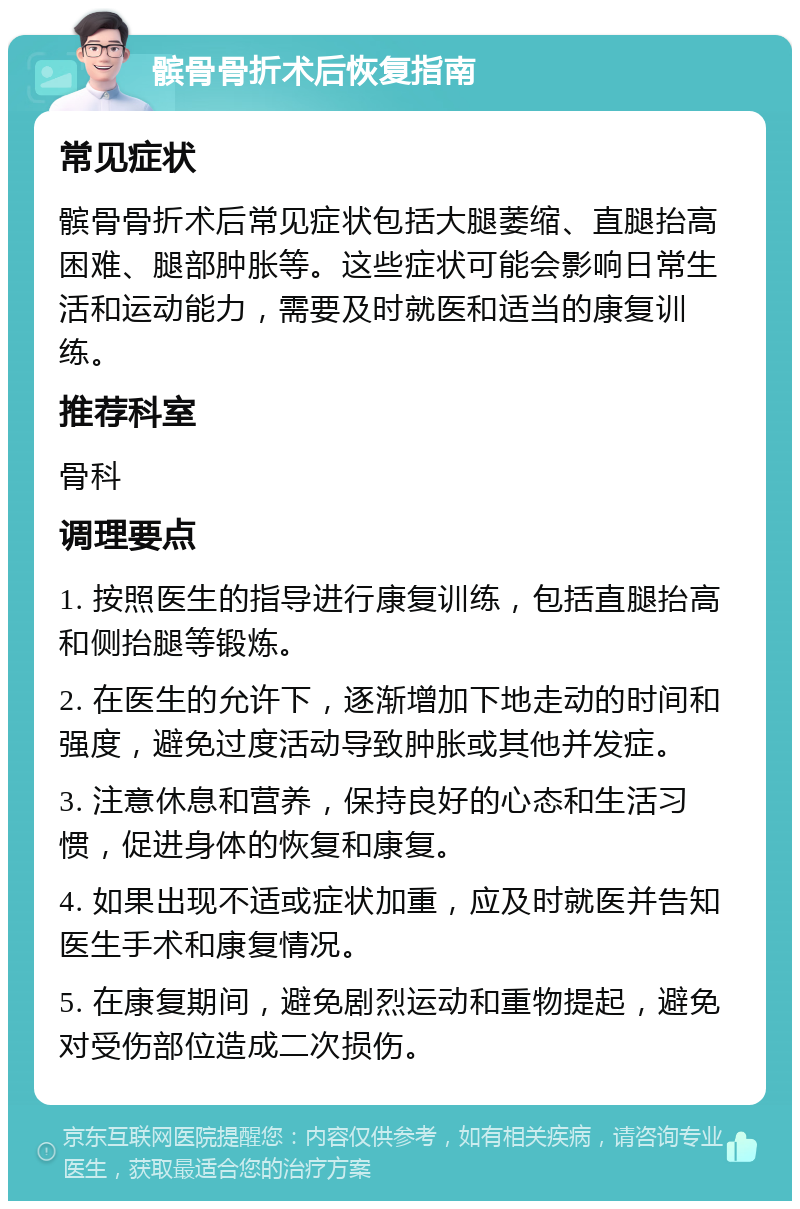 髌骨骨折术后恢复指南 常见症状 髌骨骨折术后常见症状包括大腿萎缩、直腿抬高困难、腿部肿胀等。这些症状可能会影响日常生活和运动能力，需要及时就医和适当的康复训练。 推荐科室 骨科 调理要点 1. 按照医生的指导进行康复训练，包括直腿抬高和侧抬腿等锻炼。 2. 在医生的允许下，逐渐增加下地走动的时间和强度，避免过度活动导致肿胀或其他并发症。 3. 注意休息和营养，保持良好的心态和生活习惯，促进身体的恢复和康复。 4. 如果出现不适或症状加重，应及时就医并告知医生手术和康复情况。 5. 在康复期间，避免剧烈运动和重物提起，避免对受伤部位造成二次损伤。