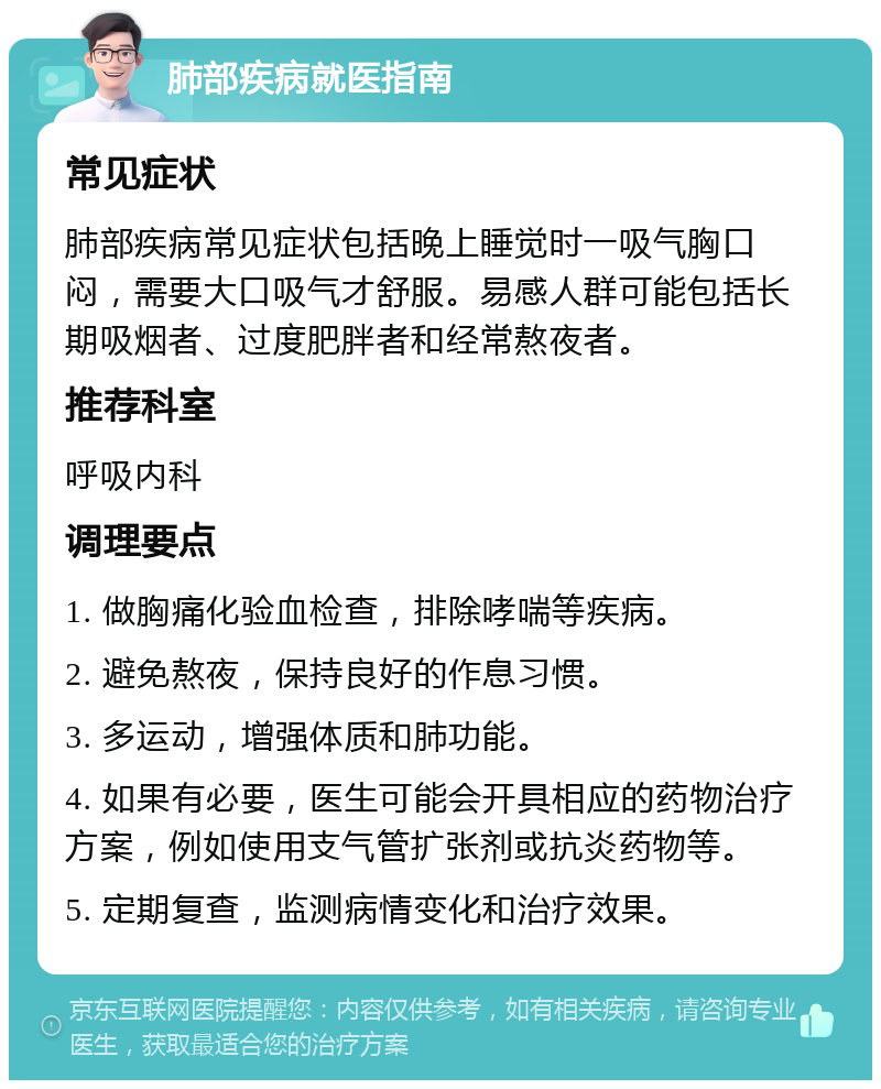 肺部疾病就医指南 常见症状 肺部疾病常见症状包括晚上睡觉时一吸气胸口闷，需要大口吸气才舒服。易感人群可能包括长期吸烟者、过度肥胖者和经常熬夜者。 推荐科室 呼吸内科 调理要点 1. 做胸痛化验血检查，排除哮喘等疾病。 2. 避免熬夜，保持良好的作息习惯。 3. 多运动，增强体质和肺功能。 4. 如果有必要，医生可能会开具相应的药物治疗方案，例如使用支气管扩张剂或抗炎药物等。 5. 定期复查，监测病情变化和治疗效果。