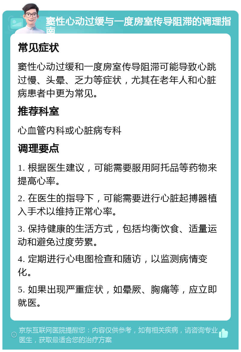 窦性心动过缓与一度房室传导阻滞的调理指南 常见症状 窦性心动过缓和一度房室传导阻滞可能导致心跳过慢、头晕、乏力等症状，尤其在老年人和心脏病患者中更为常见。 推荐科室 心血管内科或心脏病专科 调理要点 1. 根据医生建议，可能需要服用阿托品等药物来提高心率。 2. 在医生的指导下，可能需要进行心脏起搏器植入手术以维持正常心率。 3. 保持健康的生活方式，包括均衡饮食、适量运动和避免过度劳累。 4. 定期进行心电图检查和随访，以监测病情变化。 5. 如果出现严重症状，如晕厥、胸痛等，应立即就医。