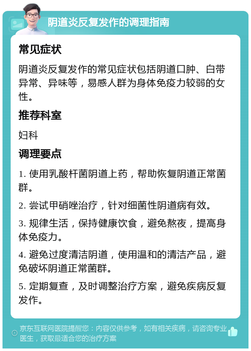 阴道炎反复发作的调理指南 常见症状 阴道炎反复发作的常见症状包括阴道口肿、白带异常、异味等，易感人群为身体免疫力较弱的女性。 推荐科室 妇科 调理要点 1. 使用乳酸杆菌阴道上药，帮助恢复阴道正常菌群。 2. 尝试甲硝唑治疗，针对细菌性阴道病有效。 3. 规律生活，保持健康饮食，避免熬夜，提高身体免疫力。 4. 避免过度清洁阴道，使用温和的清洁产品，避免破坏阴道正常菌群。 5. 定期复查，及时调整治疗方案，避免疾病反复发作。