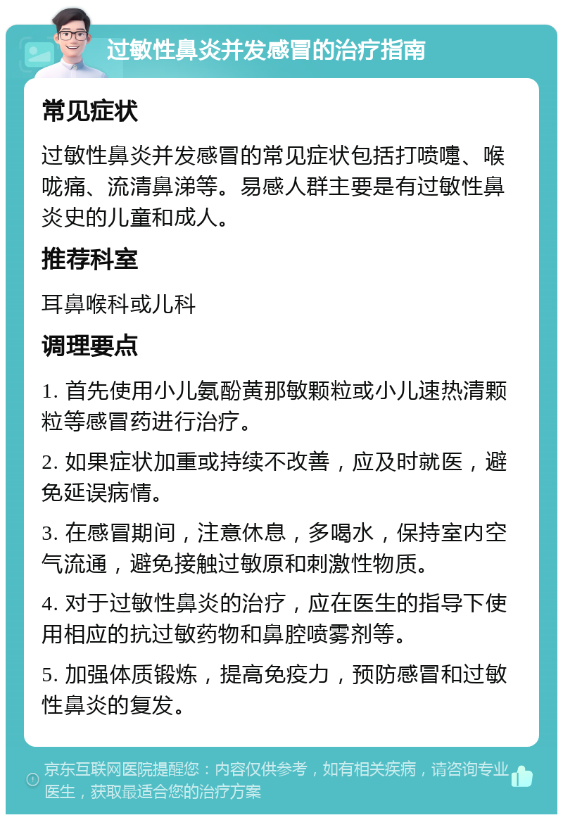 过敏性鼻炎并发感冒的治疗指南 常见症状 过敏性鼻炎并发感冒的常见症状包括打喷嚏、喉咙痛、流清鼻涕等。易感人群主要是有过敏性鼻炎史的儿童和成人。 推荐科室 耳鼻喉科或儿科 调理要点 1. 首先使用小儿氨酚黄那敏颗粒或小儿速热清颗粒等感冒药进行治疗。 2. 如果症状加重或持续不改善，应及时就医，避免延误病情。 3. 在感冒期间，注意休息，多喝水，保持室内空气流通，避免接触过敏原和刺激性物质。 4. 对于过敏性鼻炎的治疗，应在医生的指导下使用相应的抗过敏药物和鼻腔喷雾剂等。 5. 加强体质锻炼，提高免疫力，预防感冒和过敏性鼻炎的复发。