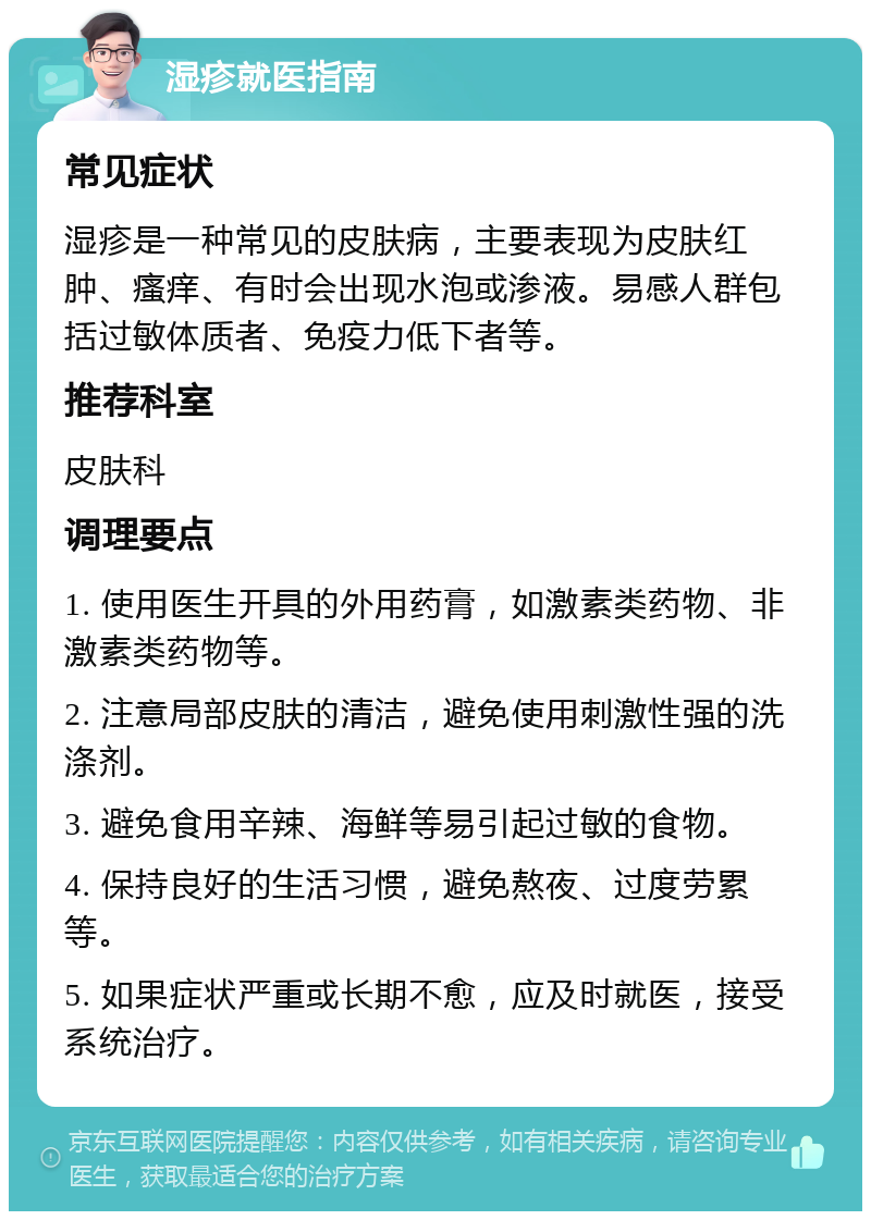 湿疹就医指南 常见症状 湿疹是一种常见的皮肤病，主要表现为皮肤红肿、瘙痒、有时会出现水泡或渗液。易感人群包括过敏体质者、免疫力低下者等。 推荐科室 皮肤科 调理要点 1. 使用医生开具的外用药膏，如激素类药物、非激素类药物等。 2. 注意局部皮肤的清洁，避免使用刺激性强的洗涤剂。 3. 避免食用辛辣、海鲜等易引起过敏的食物。 4. 保持良好的生活习惯，避免熬夜、过度劳累等。 5. 如果症状严重或长期不愈，应及时就医，接受系统治疗。