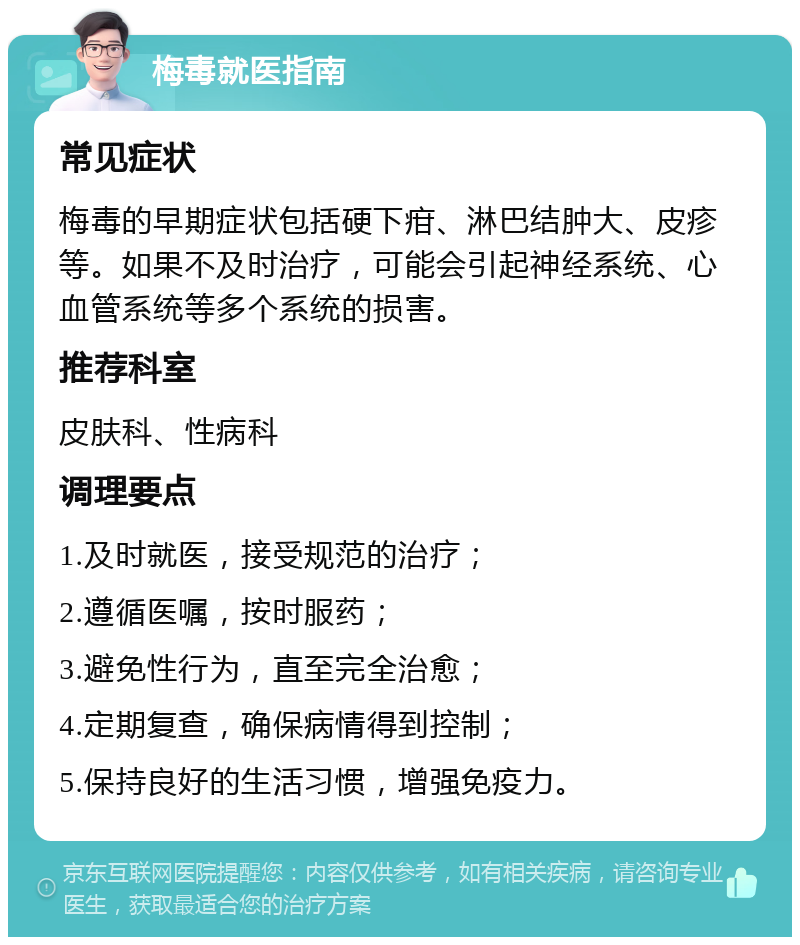 梅毒就医指南 常见症状 梅毒的早期症状包括硬下疳、淋巴结肿大、皮疹等。如果不及时治疗，可能会引起神经系统、心血管系统等多个系统的损害。 推荐科室 皮肤科、性病科 调理要点 1.及时就医，接受规范的治疗； 2.遵循医嘱，按时服药； 3.避免性行为，直至完全治愈； 4.定期复查，确保病情得到控制； 5.保持良好的生活习惯，增强免疫力。