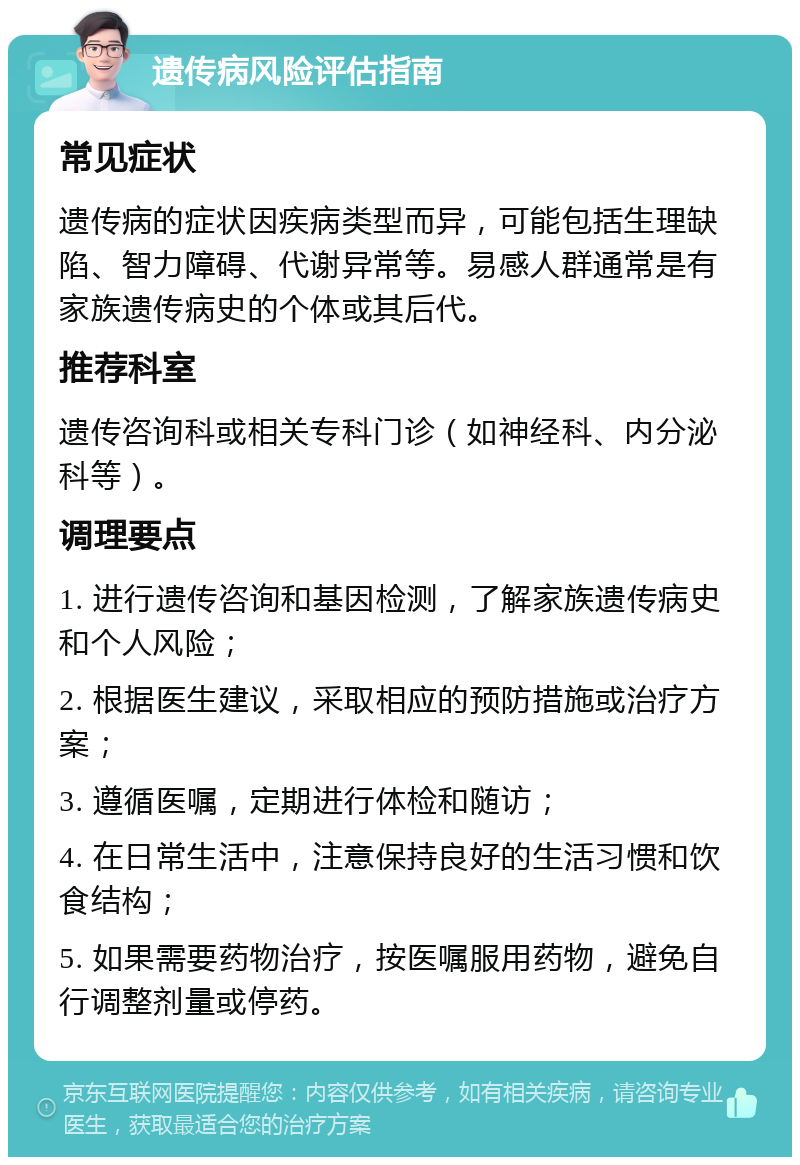 遗传病风险评估指南 常见症状 遗传病的症状因疾病类型而异，可能包括生理缺陷、智力障碍、代谢异常等。易感人群通常是有家族遗传病史的个体或其后代。 推荐科室 遗传咨询科或相关专科门诊（如神经科、内分泌科等）。 调理要点 1. 进行遗传咨询和基因检测，了解家族遗传病史和个人风险； 2. 根据医生建议，采取相应的预防措施或治疗方案； 3. 遵循医嘱，定期进行体检和随访； 4. 在日常生活中，注意保持良好的生活习惯和饮食结构； 5. 如果需要药物治疗，按医嘱服用药物，避免自行调整剂量或停药。