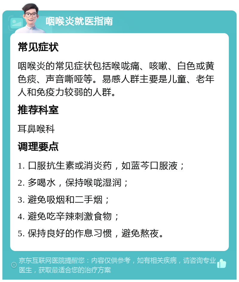 咽喉炎就医指南 常见症状 咽喉炎的常见症状包括喉咙痛、咳嗽、白色或黄色痰、声音嘶哑等。易感人群主要是儿童、老年人和免疫力较弱的人群。 推荐科室 耳鼻喉科 调理要点 1. 口服抗生素或消炎药，如蓝芩口服液； 2. 多喝水，保持喉咙湿润； 3. 避免吸烟和二手烟； 4. 避免吃辛辣刺激食物； 5. 保持良好的作息习惯，避免熬夜。