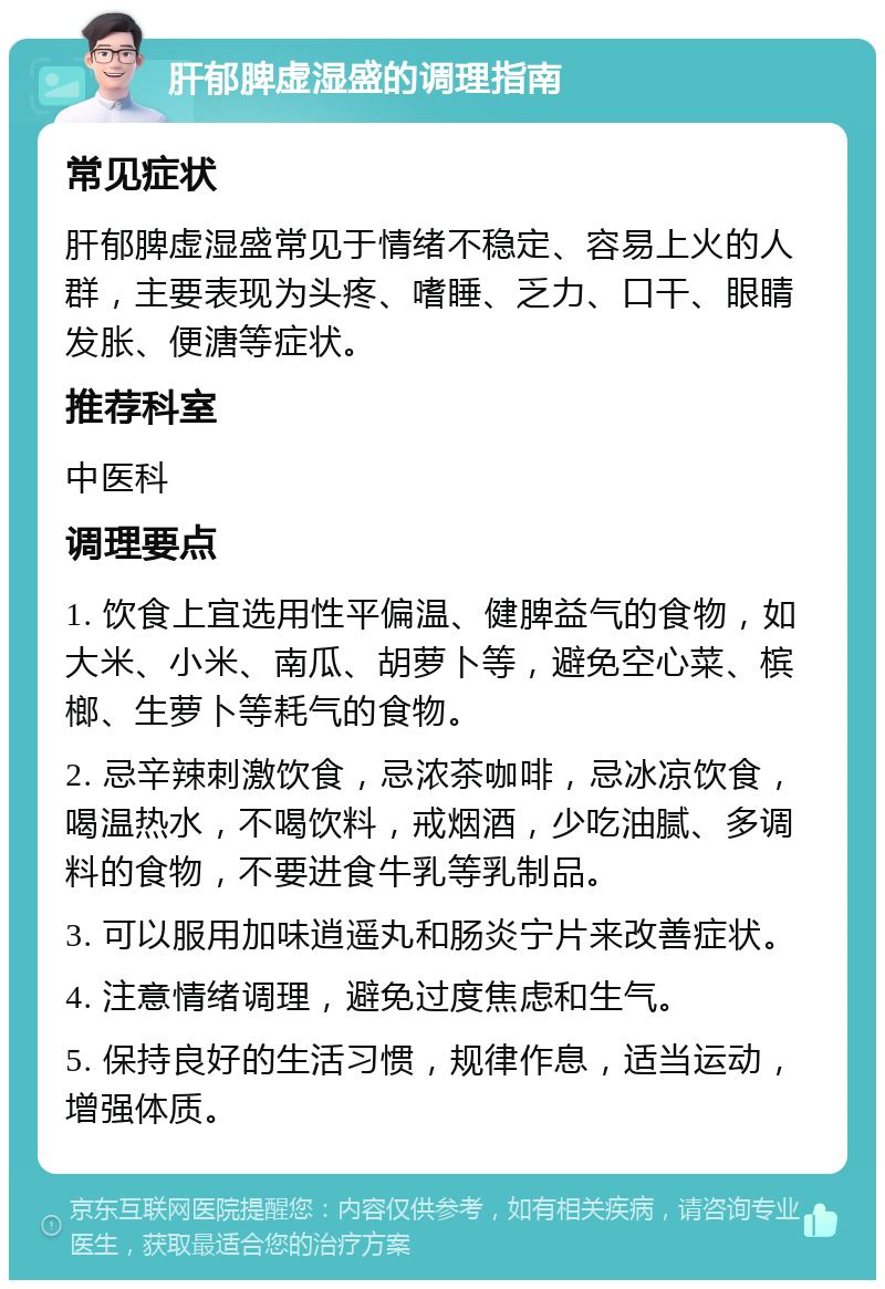 肝郁脾虚湿盛的调理指南 常见症状 肝郁脾虚湿盛常见于情绪不稳定、容易上火的人群，主要表现为头疼、嗜睡、乏力、口干、眼睛发胀、便溏等症状。 推荐科室 中医科 调理要点 1. 饮食上宜选用性平偏温、健脾益气的食物，如大米、小米、南瓜、胡萝卜等，避免空心菜、槟榔、生萝卜等耗气的食物。 2. 忌辛辣刺激饮食，忌浓茶咖啡，忌冰凉饮食，喝温热水，不喝饮料，戒烟酒，少吃油腻、多调料的食物，不要进食牛乳等乳制品。 3. 可以服用加味逍遥丸和肠炎宁片来改善症状。 4. 注意情绪调理，避免过度焦虑和生气。 5. 保持良好的生活习惯，规律作息，适当运动，增强体质。