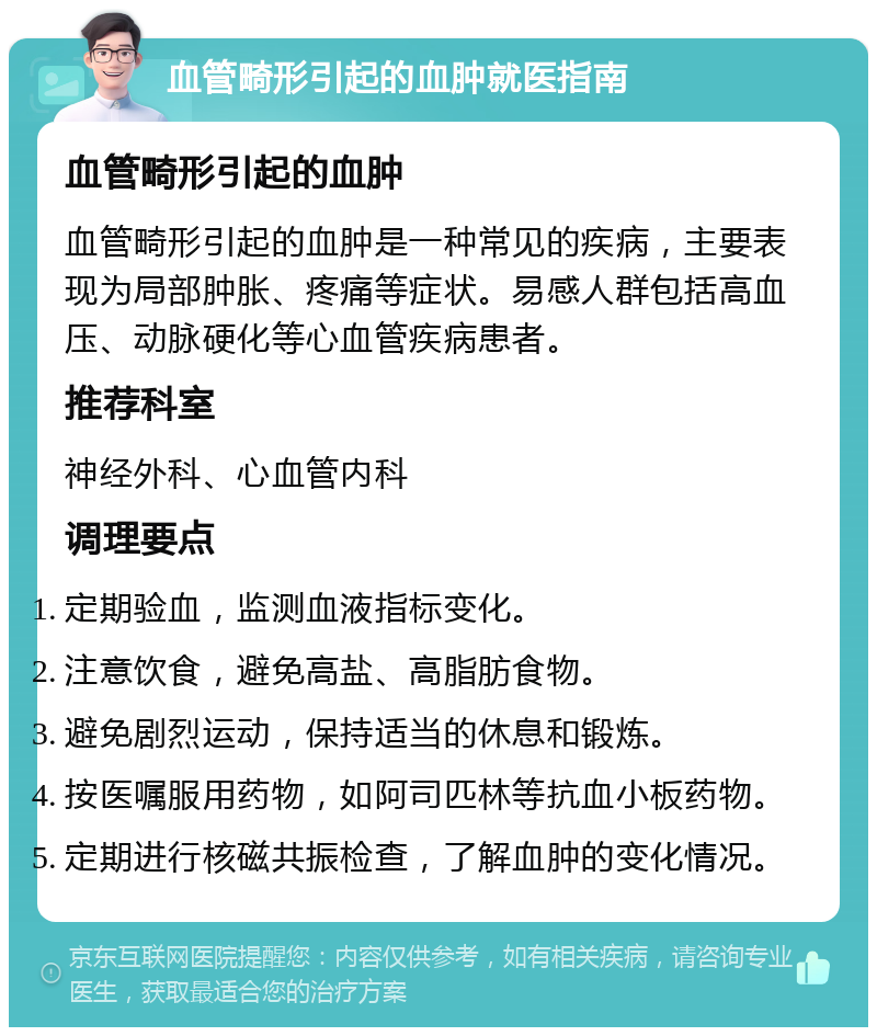 血管畸形引起的血肿就医指南 血管畸形引起的血肿 血管畸形引起的血肿是一种常见的疾病，主要表现为局部肿胀、疼痛等症状。易感人群包括高血压、动脉硬化等心血管疾病患者。 推荐科室 神经外科、心血管内科 调理要点 定期验血，监测血液指标变化。 注意饮食，避免高盐、高脂肪食物。 避免剧烈运动，保持适当的休息和锻炼。 按医嘱服用药物，如阿司匹林等抗血小板药物。 定期进行核磁共振检查，了解血肿的变化情况。