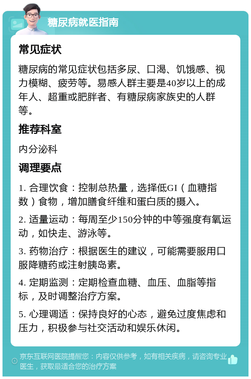 糖尿病就医指南 常见症状 糖尿病的常见症状包括多尿、口渴、饥饿感、视力模糊、疲劳等。易感人群主要是40岁以上的成年人、超重或肥胖者、有糖尿病家族史的人群等。 推荐科室 内分泌科 调理要点 1. 合理饮食：控制总热量，选择低GI（血糖指数）食物，增加膳食纤维和蛋白质的摄入。 2. 适量运动：每周至少150分钟的中等强度有氧运动，如快走、游泳等。 3. 药物治疗：根据医生的建议，可能需要服用口服降糖药或注射胰岛素。 4. 定期监测：定期检查血糖、血压、血脂等指标，及时调整治疗方案。 5. 心理调适：保持良好的心态，避免过度焦虑和压力，积极参与社交活动和娱乐休闲。