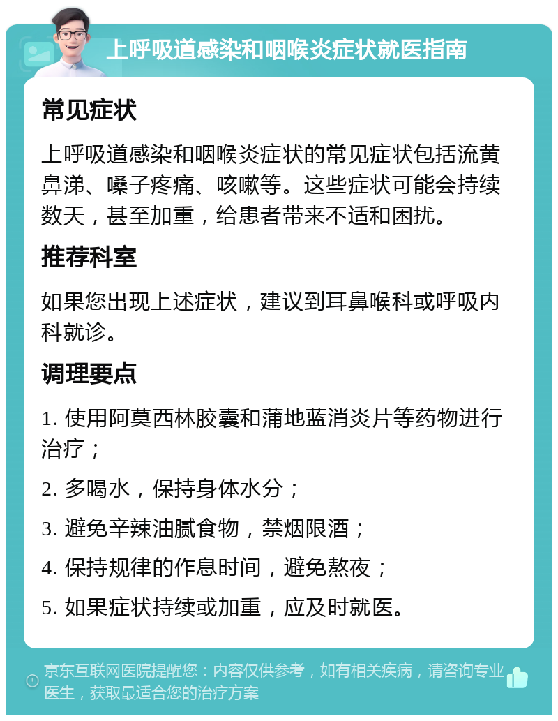 上呼吸道感染和咽喉炎症状就医指南 常见症状 上呼吸道感染和咽喉炎症状的常见症状包括流黄鼻涕、嗓子疼痛、咳嗽等。这些症状可能会持续数天，甚至加重，给患者带来不适和困扰。 推荐科室 如果您出现上述症状，建议到耳鼻喉科或呼吸内科就诊。 调理要点 1. 使用阿莫西林胶囊和蒲地蓝消炎片等药物进行治疗； 2. 多喝水，保持身体水分； 3. 避免辛辣油腻食物，禁烟限酒； 4. 保持规律的作息时间，避免熬夜； 5. 如果症状持续或加重，应及时就医。