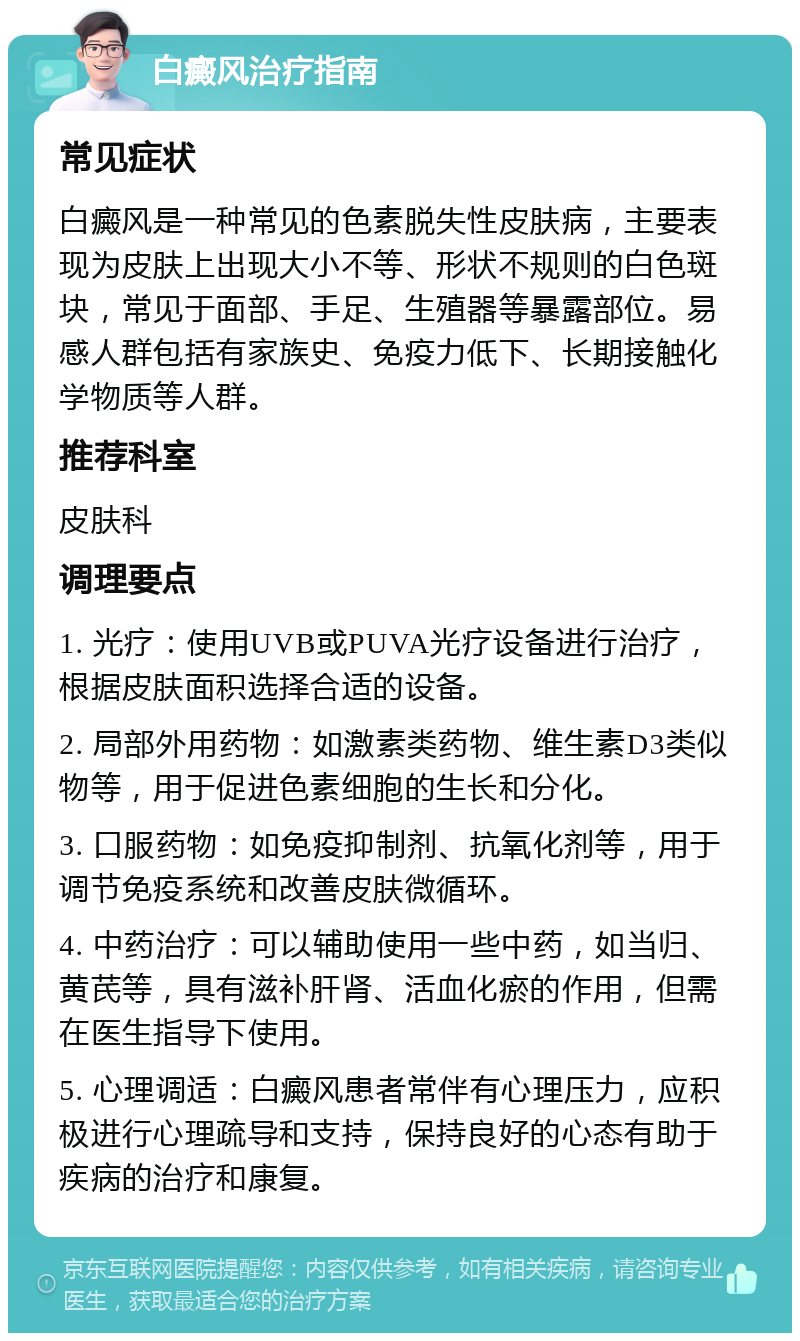 白癜风治疗指南 常见症状 白癜风是一种常见的色素脱失性皮肤病，主要表现为皮肤上出现大小不等、形状不规则的白色斑块，常见于面部、手足、生殖器等暴露部位。易感人群包括有家族史、免疫力低下、长期接触化学物质等人群。 推荐科室 皮肤科 调理要点 1. 光疗：使用UVB或PUVA光疗设备进行治疗，根据皮肤面积选择合适的设备。 2. 局部外用药物：如激素类药物、维生素D3类似物等，用于促进色素细胞的生长和分化。 3. 口服药物：如免疫抑制剂、抗氧化剂等，用于调节免疫系统和改善皮肤微循环。 4. 中药治疗：可以辅助使用一些中药，如当归、黄芪等，具有滋补肝肾、活血化瘀的作用，但需在医生指导下使用。 5. 心理调适：白癜风患者常伴有心理压力，应积极进行心理疏导和支持，保持良好的心态有助于疾病的治疗和康复。