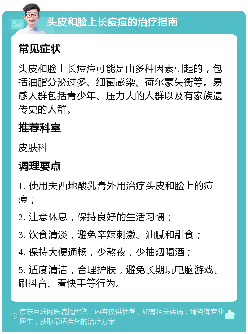 头皮和脸上长痘痘的治疗指南 常见症状 头皮和脸上长痘痘可能是由多种因素引起的，包括油脂分泌过多、细菌感染、荷尔蒙失衡等。易感人群包括青少年、压力大的人群以及有家族遗传史的人群。 推荐科室 皮肤科 调理要点 1. 使用夫西地酸乳膏外用治疗头皮和脸上的痘痘； 2. 注意休息，保持良好的生活习惯； 3. 饮食清淡，避免辛辣刺激、油腻和甜食； 4. 保持大便通畅，少熬夜，少抽烟喝酒； 5. 适度清洁，合理护肤，避免长期玩电脑游戏、刷抖音、看快手等行为。