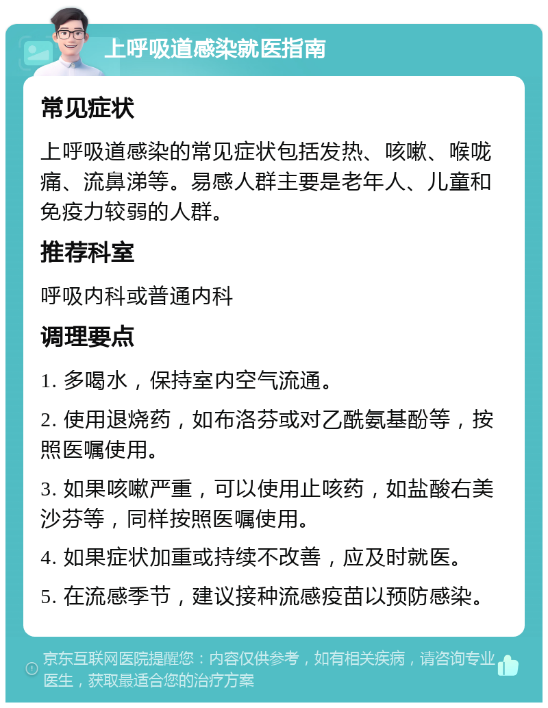 上呼吸道感染就医指南 常见症状 上呼吸道感染的常见症状包括发热、咳嗽、喉咙痛、流鼻涕等。易感人群主要是老年人、儿童和免疫力较弱的人群。 推荐科室 呼吸内科或普通内科 调理要点 1. 多喝水，保持室内空气流通。 2. 使用退烧药，如布洛芬或对乙酰氨基酚等，按照医嘱使用。 3. 如果咳嗽严重，可以使用止咳药，如盐酸右美沙芬等，同样按照医嘱使用。 4. 如果症状加重或持续不改善，应及时就医。 5. 在流感季节，建议接种流感疫苗以预防感染。