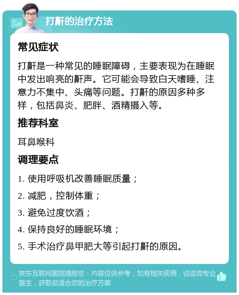 打鼾的治疗方法 常见症状 打鼾是一种常见的睡眠障碍，主要表现为在睡眠中发出响亮的鼾声。它可能会导致白天嗜睡、注意力不集中、头痛等问题。打鼾的原因多种多样，包括鼻炎、肥胖、酒精摄入等。 推荐科室 耳鼻喉科 调理要点 1. 使用呼吸机改善睡眠质量； 2. 减肥，控制体重； 3. 避免过度饮酒； 4. 保持良好的睡眠环境； 5. 手术治疗鼻甲肥大等引起打鼾的原因。