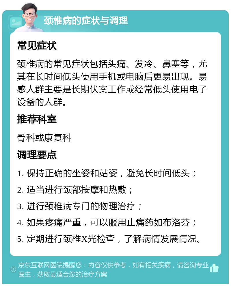 颈椎病的症状与调理 常见症状 颈椎病的常见症状包括头痛、发冷、鼻塞等，尤其在长时间低头使用手机或电脑后更易出现。易感人群主要是长期伏案工作或经常低头使用电子设备的人群。 推荐科室 骨科或康复科 调理要点 1. 保持正确的坐姿和站姿，避免长时间低头； 2. 适当进行颈部按摩和热敷； 3. 进行颈椎病专门的物理治疗； 4. 如果疼痛严重，可以服用止痛药如布洛芬； 5. 定期进行颈椎X光检查，了解病情发展情况。