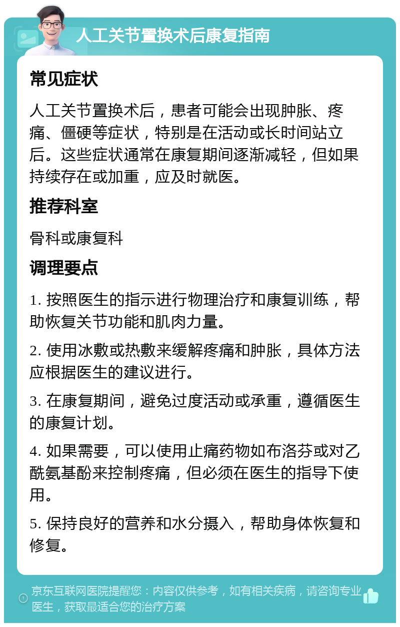 人工关节置换术后康复指南 常见症状 人工关节置换术后，患者可能会出现肿胀、疼痛、僵硬等症状，特别是在活动或长时间站立后。这些症状通常在康复期间逐渐减轻，但如果持续存在或加重，应及时就医。 推荐科室 骨科或康复科 调理要点 1. 按照医生的指示进行物理治疗和康复训练，帮助恢复关节功能和肌肉力量。 2. 使用冰敷或热敷来缓解疼痛和肿胀，具体方法应根据医生的建议进行。 3. 在康复期间，避免过度活动或承重，遵循医生的康复计划。 4. 如果需要，可以使用止痛药物如布洛芬或对乙酰氨基酚来控制疼痛，但必须在医生的指导下使用。 5. 保持良好的营养和水分摄入，帮助身体恢复和修复。