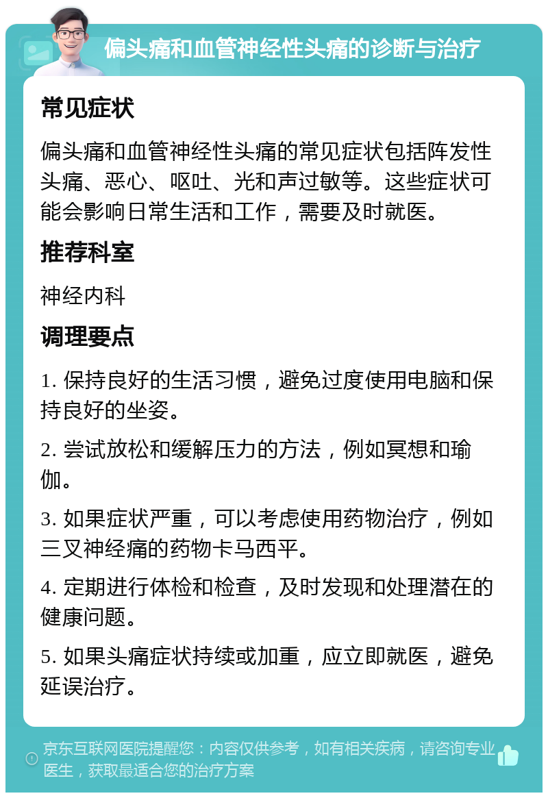 偏头痛和血管神经性头痛的诊断与治疗 常见症状 偏头痛和血管神经性头痛的常见症状包括阵发性头痛、恶心、呕吐、光和声过敏等。这些症状可能会影响日常生活和工作，需要及时就医。 推荐科室 神经内科 调理要点 1. 保持良好的生活习惯，避免过度使用电脑和保持良好的坐姿。 2. 尝试放松和缓解压力的方法，例如冥想和瑜伽。 3. 如果症状严重，可以考虑使用药物治疗，例如三叉神经痛的药物卡马西平。 4. 定期进行体检和检查，及时发现和处理潜在的健康问题。 5. 如果头痛症状持续或加重，应立即就医，避免延误治疗。