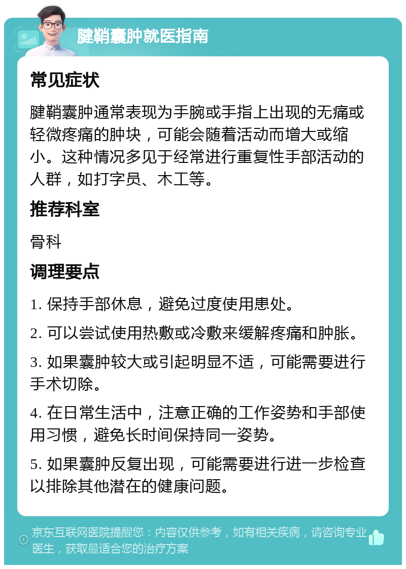 腱鞘囊肿就医指南 常见症状 腱鞘囊肿通常表现为手腕或手指上出现的无痛或轻微疼痛的肿块，可能会随着活动而增大或缩小。这种情况多见于经常进行重复性手部活动的人群，如打字员、木工等。 推荐科室 骨科 调理要点 1. 保持手部休息，避免过度使用患处。 2. 可以尝试使用热敷或冷敷来缓解疼痛和肿胀。 3. 如果囊肿较大或引起明显不适，可能需要进行手术切除。 4. 在日常生活中，注意正确的工作姿势和手部使用习惯，避免长时间保持同一姿势。 5. 如果囊肿反复出现，可能需要进行进一步检查以排除其他潜在的健康问题。