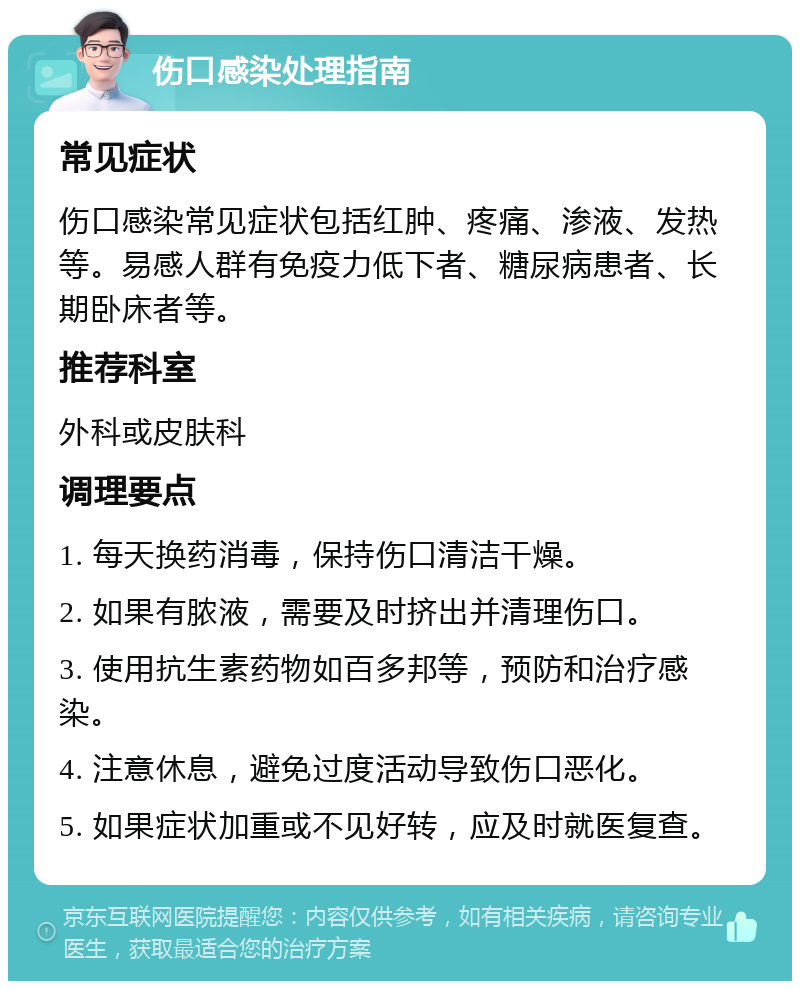 伤口感染处理指南 常见症状 伤口感染常见症状包括红肿、疼痛、渗液、发热等。易感人群有免疫力低下者、糖尿病患者、长期卧床者等。 推荐科室 外科或皮肤科 调理要点 1. 每天换药消毒，保持伤口清洁干燥。 2. 如果有脓液，需要及时挤出并清理伤口。 3. 使用抗生素药物如百多邦等，预防和治疗感染。 4. 注意休息，避免过度活动导致伤口恶化。 5. 如果症状加重或不见好转，应及时就医复查。