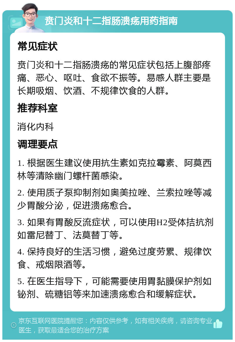 贲门炎和十二指肠溃疡用药指南 常见症状 贲门炎和十二指肠溃疡的常见症状包括上腹部疼痛、恶心、呕吐、食欲不振等。易感人群主要是长期吸烟、饮酒、不规律饮食的人群。 推荐科室 消化内科 调理要点 1. 根据医生建议使用抗生素如克拉霉素、阿莫西林等清除幽门螺杆菌感染。 2. 使用质子泵抑制剂如奥美拉唑、兰索拉唑等减少胃酸分泌，促进溃疡愈合。 3. 如果有胃酸反流症状，可以使用H2受体拮抗剂如雷尼替丁、法莫替丁等。 4. 保持良好的生活习惯，避免过度劳累、规律饮食、戒烟限酒等。 5. 在医生指导下，可能需要使用胃黏膜保护剂如铋剂、硫糖铝等来加速溃疡愈合和缓解症状。