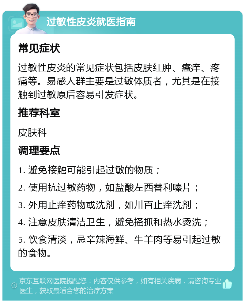 过敏性皮炎就医指南 常见症状 过敏性皮炎的常见症状包括皮肤红肿、瘙痒、疼痛等。易感人群主要是过敏体质者，尤其是在接触到过敏原后容易引发症状。 推荐科室 皮肤科 调理要点 1. 避免接触可能引起过敏的物质； 2. 使用抗过敏药物，如盐酸左西替利嗪片； 3. 外用止痒药物或洗剂，如川百止痒洗剂； 4. 注意皮肤清洁卫生，避免搔抓和热水烫洗； 5. 饮食清淡，忌辛辣海鲜、牛羊肉等易引起过敏的食物。