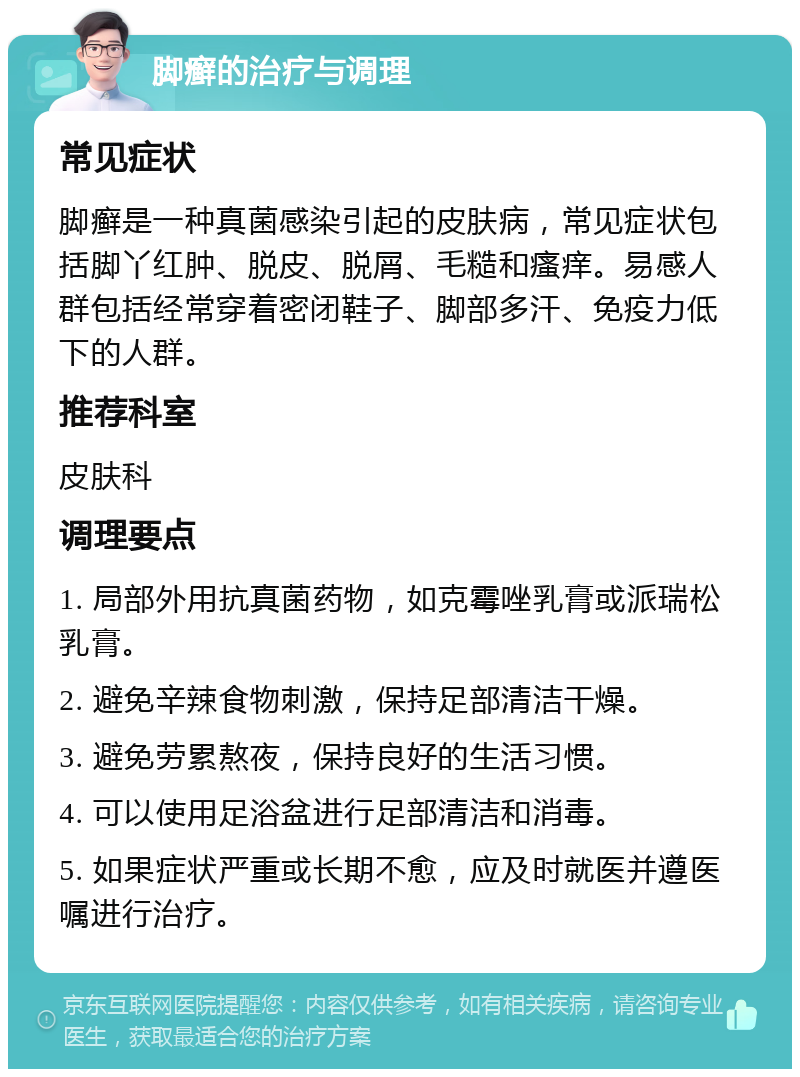 脚癣的治疗与调理 常见症状 脚癣是一种真菌感染引起的皮肤病，常见症状包括脚丫红肿、脱皮、脱屑、毛糙和瘙痒。易感人群包括经常穿着密闭鞋子、脚部多汗、免疫力低下的人群。 推荐科室 皮肤科 调理要点 1. 局部外用抗真菌药物，如克霉唑乳膏或派瑞松乳膏。 2. 避免辛辣食物刺激，保持足部清洁干燥。 3. 避免劳累熬夜，保持良好的生活习惯。 4. 可以使用足浴盆进行足部清洁和消毒。 5. 如果症状严重或长期不愈，应及时就医并遵医嘱进行治疗。