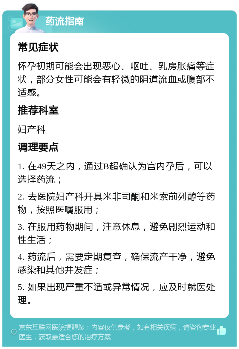 药流指南 常见症状 怀孕初期可能会出现恶心、呕吐、乳房胀痛等症状，部分女性可能会有轻微的阴道流血或腹部不适感。 推荐科室 妇产科 调理要点 1. 在49天之内，通过B超确认为宫内孕后，可以选择药流； 2. 去医院妇产科开具米非司酮和米索前列醇等药物，按照医嘱服用； 3. 在服用药物期间，注意休息，避免剧烈运动和性生活； 4. 药流后，需要定期复查，确保流产干净，避免感染和其他并发症； 5. 如果出现严重不适或异常情况，应及时就医处理。