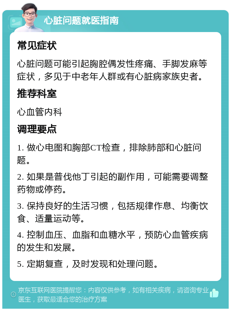 心脏问题就医指南 常见症状 心脏问题可能引起胸腔偶发性疼痛、手脚发麻等症状，多见于中老年人群或有心脏病家族史者。 推荐科室 心血管内科 调理要点 1. 做心电图和胸部CT检查，排除肺部和心脏问题。 2. 如果是普伐他丁引起的副作用，可能需要调整药物或停药。 3. 保持良好的生活习惯，包括规律作息、均衡饮食、适量运动等。 4. 控制血压、血脂和血糖水平，预防心血管疾病的发生和发展。 5. 定期复查，及时发现和处理问题。