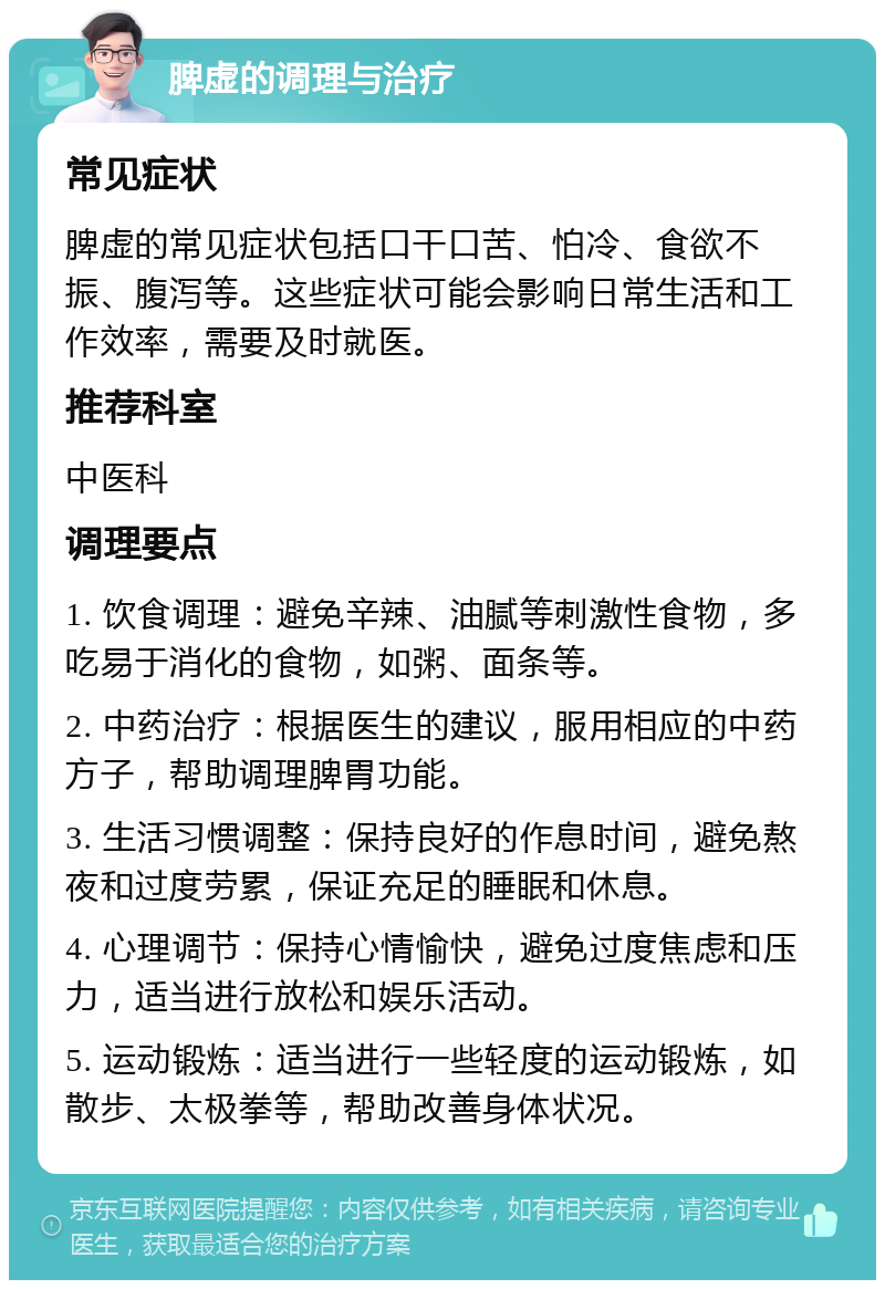 脾虚的调理与治疗 常见症状 脾虚的常见症状包括口干口苦、怕冷、食欲不振、腹泻等。这些症状可能会影响日常生活和工作效率，需要及时就医。 推荐科室 中医科 调理要点 1. 饮食调理：避免辛辣、油腻等刺激性食物，多吃易于消化的食物，如粥、面条等。 2. 中药治疗：根据医生的建议，服用相应的中药方子，帮助调理脾胃功能。 3. 生活习惯调整：保持良好的作息时间，避免熬夜和过度劳累，保证充足的睡眠和休息。 4. 心理调节：保持心情愉快，避免过度焦虑和压力，适当进行放松和娱乐活动。 5. 运动锻炼：适当进行一些轻度的运动锻炼，如散步、太极拳等，帮助改善身体状况。