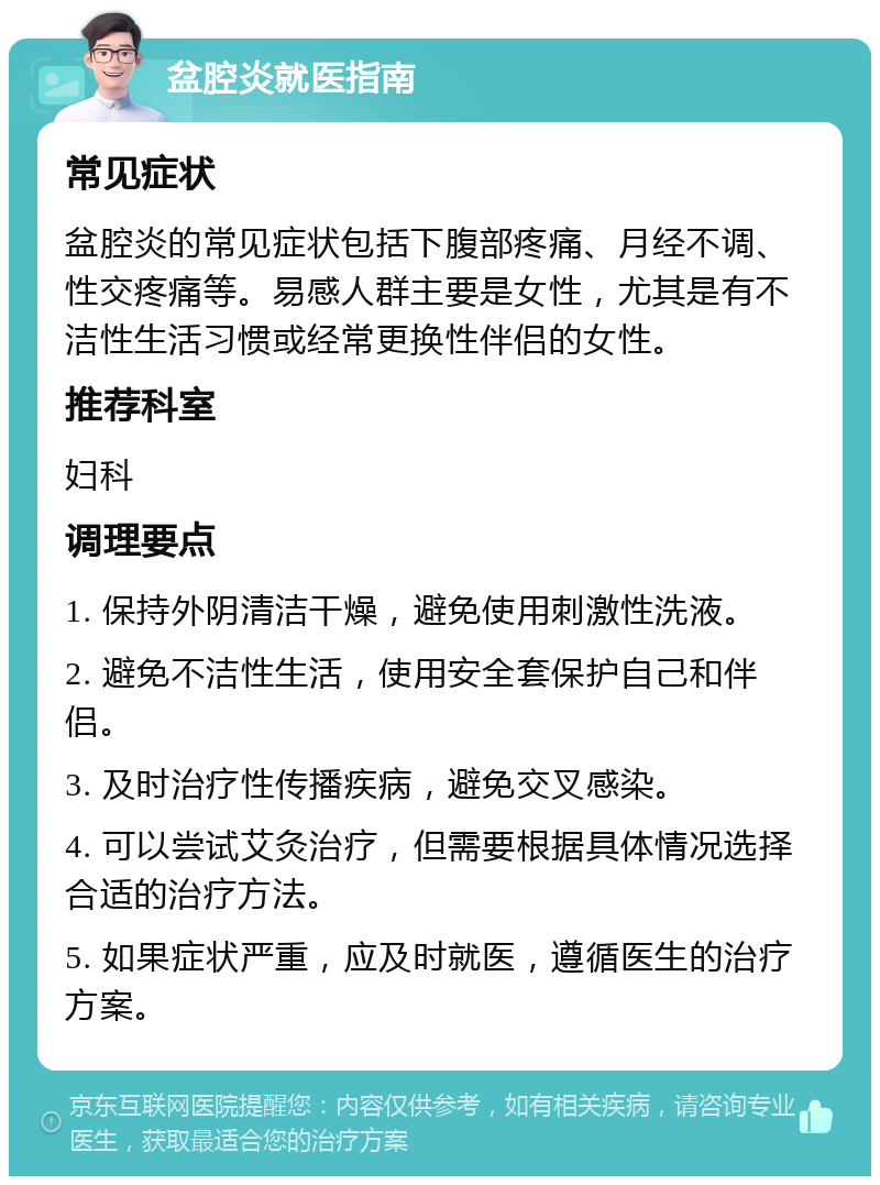 盆腔炎就医指南 常见症状 盆腔炎的常见症状包括下腹部疼痛、月经不调、性交疼痛等。易感人群主要是女性，尤其是有不洁性生活习惯或经常更换性伴侣的女性。 推荐科室 妇科 调理要点 1. 保持外阴清洁干燥，避免使用刺激性洗液。 2. 避免不洁性生活，使用安全套保护自己和伴侣。 3. 及时治疗性传播疾病，避免交叉感染。 4. 可以尝试艾灸治疗，但需要根据具体情况选择合适的治疗方法。 5. 如果症状严重，应及时就医，遵循医生的治疗方案。