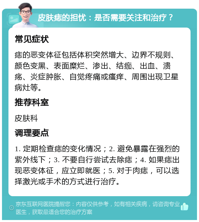 皮肤痣的担忧：是否需要关注和治疗？ 常见症状 痣的恶变体征包括体积突然增大、边界不规则、颜色变黑、表面糜烂、渗出、结痂、出血、溃疡、炎症肿胀、自觉疼痛或瘙痒、周围出现卫星病灶等。 推荐科室 皮肤科 调理要点 1. 定期检查痣的变化情况；2. 避免暴露在强烈的紫外线下；3. 不要自行尝试去除痣；4. 如果痣出现恶变体征，应立即就医；5. 对于肉痣，可以选择激光或手术的方式进行治疗。