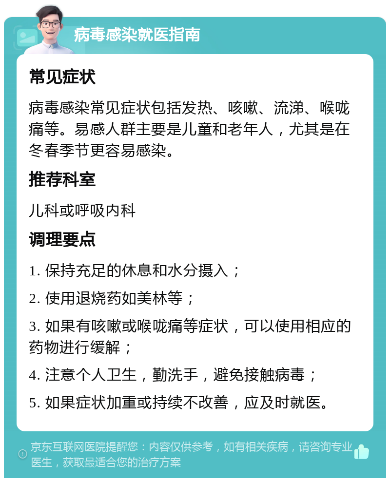 病毒感染就医指南 常见症状 病毒感染常见症状包括发热、咳嗽、流涕、喉咙痛等。易感人群主要是儿童和老年人，尤其是在冬春季节更容易感染。 推荐科室 儿科或呼吸内科 调理要点 1. 保持充足的休息和水分摄入； 2. 使用退烧药如美林等； 3. 如果有咳嗽或喉咙痛等症状，可以使用相应的药物进行缓解； 4. 注意个人卫生，勤洗手，避免接触病毒； 5. 如果症状加重或持续不改善，应及时就医。