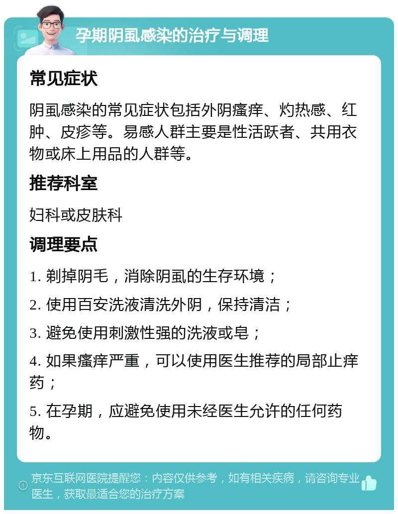 孕期阴虱感染的治疗与调理 常见症状 阴虱感染的常见症状包括外阴瘙痒、灼热感、红肿、皮疹等。易感人群主要是性活跃者、共用衣物或床上用品的人群等。 推荐科室 妇科或皮肤科 调理要点 1. 剃掉阴毛，消除阴虱的生存环境； 2. 使用百安洗液清洗外阴，保持清洁； 3. 避免使用刺激性强的洗液或皂； 4. 如果瘙痒严重，可以使用医生推荐的局部止痒药； 5. 在孕期，应避免使用未经医生允许的任何药物。