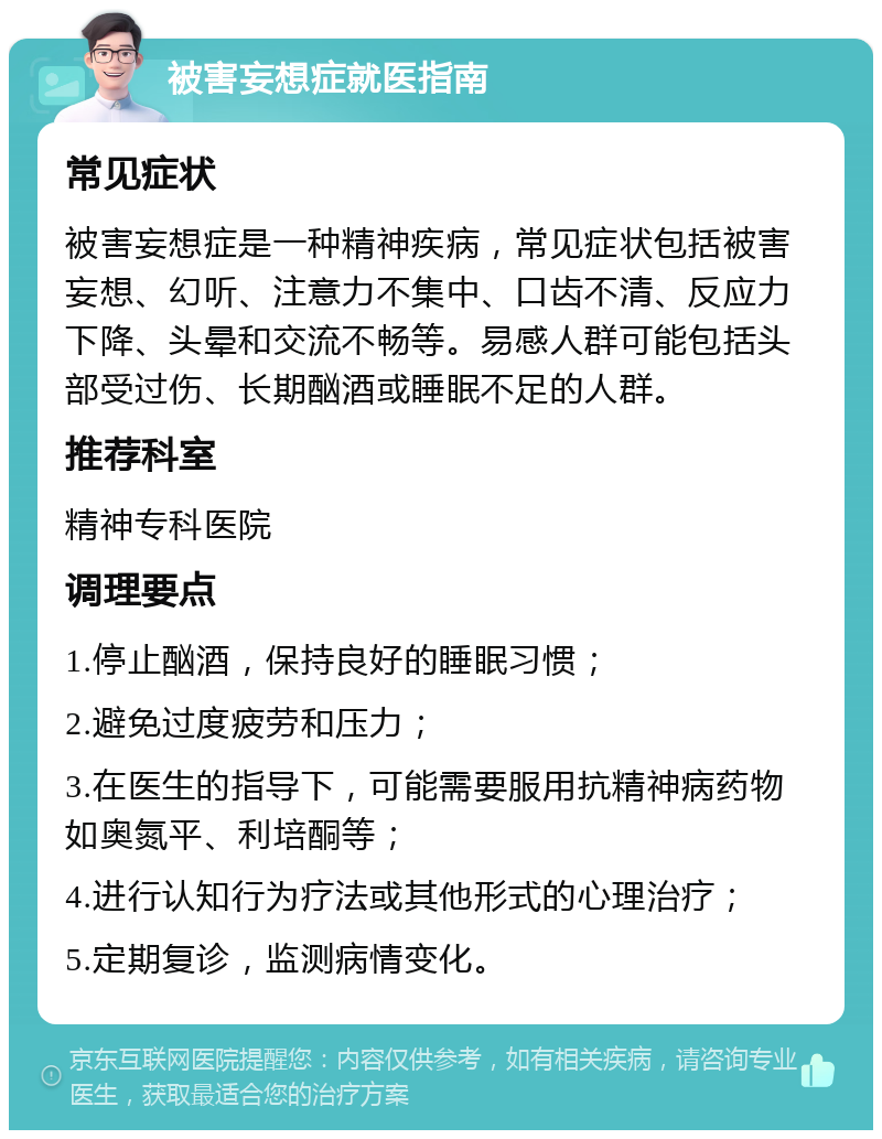 被害妄想症就医指南 常见症状 被害妄想症是一种精神疾病，常见症状包括被害妄想、幻听、注意力不集中、口齿不清、反应力下降、头晕和交流不畅等。易感人群可能包括头部受过伤、长期酗酒或睡眠不足的人群。 推荐科室 精神专科医院 调理要点 1.停止酗酒，保持良好的睡眠习惯； 2.避免过度疲劳和压力； 3.在医生的指导下，可能需要服用抗精神病药物如奥氮平、利培酮等； 4.进行认知行为疗法或其他形式的心理治疗； 5.定期复诊，监测病情变化。