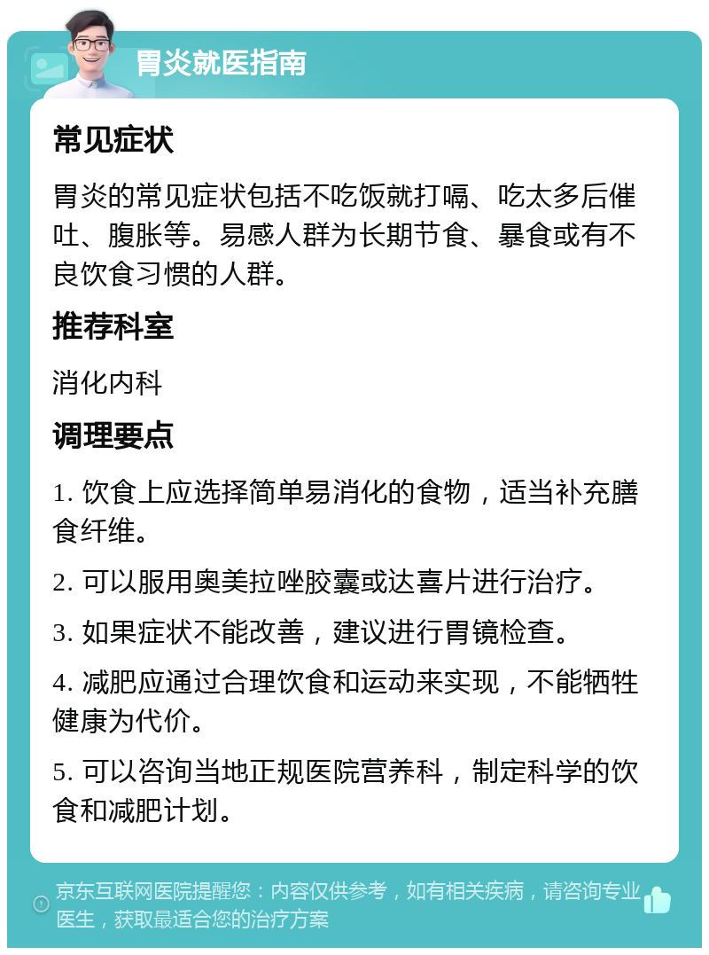 胃炎就医指南 常见症状 胃炎的常见症状包括不吃饭就打嗝、吃太多后催吐、腹胀等。易感人群为长期节食、暴食或有不良饮食习惯的人群。 推荐科室 消化内科 调理要点 1. 饮食上应选择简单易消化的食物，适当补充膳食纤维。 2. 可以服用奥美拉唑胶囊或达喜片进行治疗。 3. 如果症状不能改善，建议进行胃镜检查。 4. 减肥应通过合理饮食和运动来实现，不能牺牲健康为代价。 5. 可以咨询当地正规医院营养科，制定科学的饮食和减肥计划。